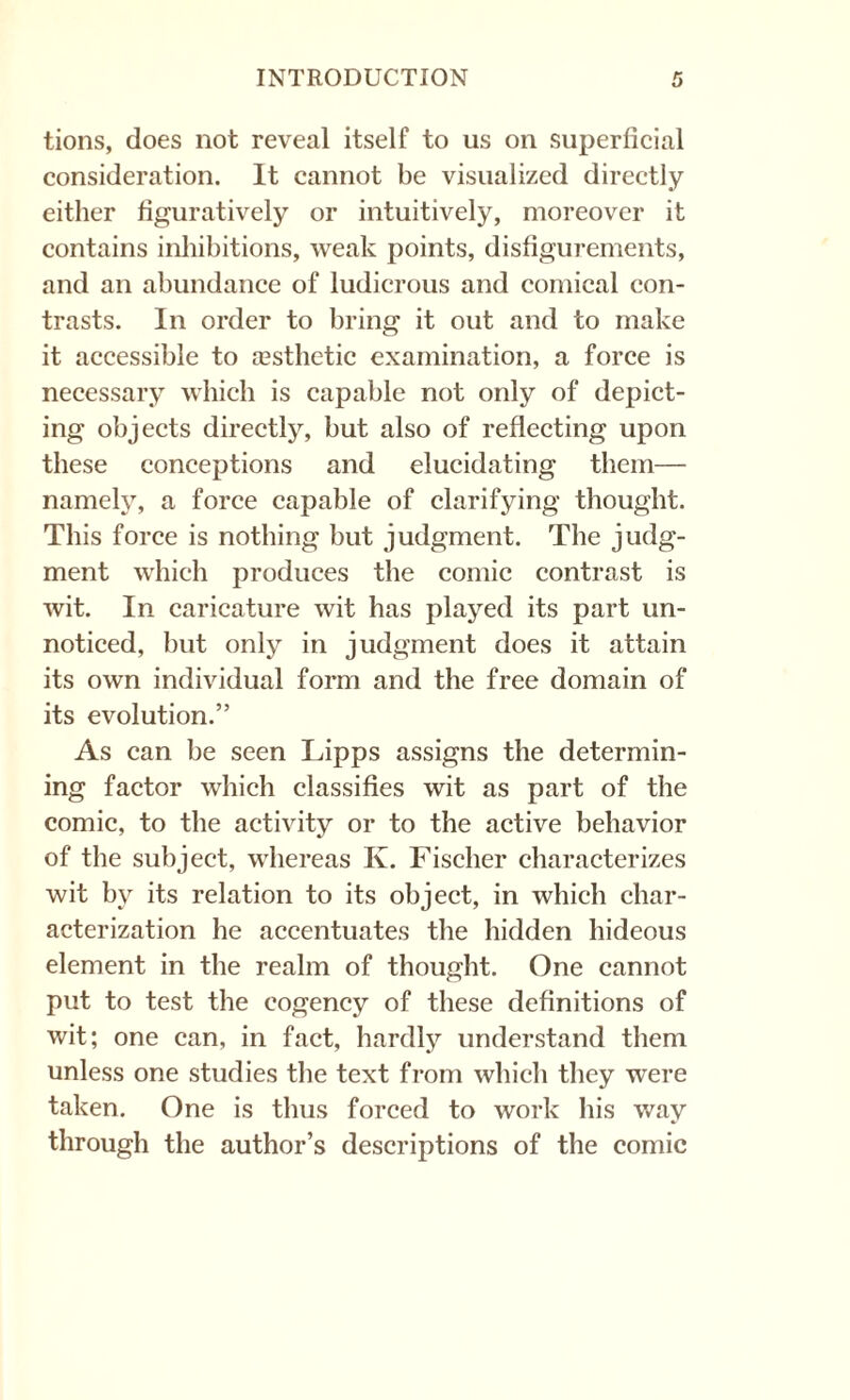 tions, does not reveal itself to us on superficial consideration. It cannot be visualized directly either figuratively or intuitively, moreover it contains inhibitions, weak points, disfigurements, and an abundance of ludicrous and comical con¬ trasts. In order to bring it out and to make it accessible to aBsthetic examination, a force is necessary which is capable not only of depict¬ ing objects directly, but also of reflecting upon these conceptions and elucidating them— namely, a force capable of clarifying thought. This force is nothing but judgment. The judg¬ ment which produces the comic contrast is wit. In caricature wit has played its part un¬ noticed, but only in judgment does it attain its own individual form and the free domain of its evolution.” As can be seen Lipps assigns the determin¬ ing factor which classifies wit as part of the comic, to the activity or to the active behavior of the subject, whereas K. Fischer characterizes wit by its relation to its object, in which char¬ acterization he accentuates the hidden hideous element in the realm of thought. One cannot put to test the cogency of these definitions of wit; one can, in fact, hardly understand them unless one studies the text from which they were taken. One is thus forced to work his way through the author’s descriptions of the comic