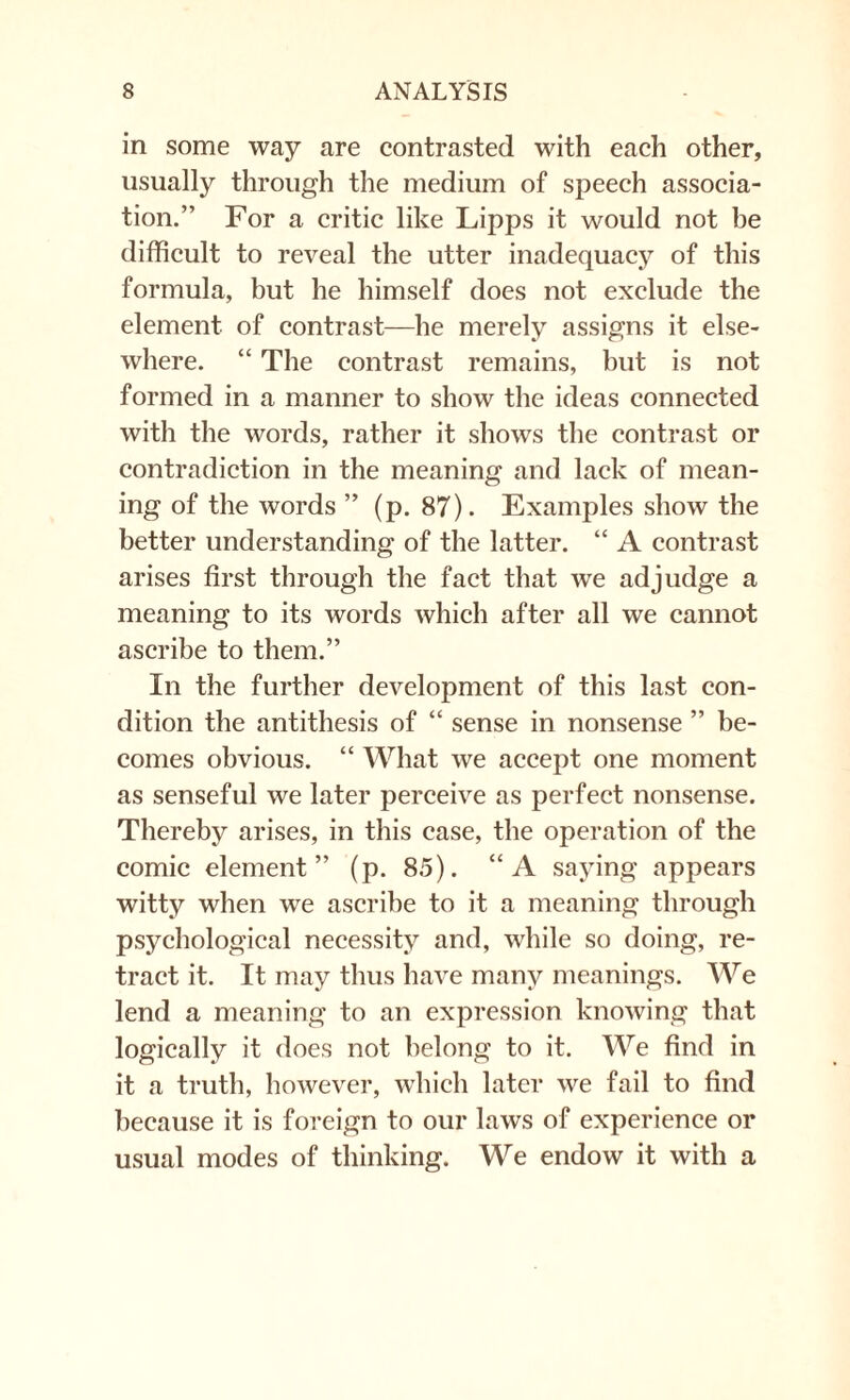 in some way are contrasted with each other, usually through the medium of speech associa¬ tion.” For a critic like Lipps it would not be difficult to reveal the utter inadequacy of this formula, but he himself does not exclude the element of contrast—he merely assigns it else¬ where. “ The contrast remains, but is not formed in a manner to show the ideas connected with the words, rather it shows the contrast or contradiction in the meaning and lack of mean¬ ing of the words ” (p. 87). Examples show the better understanding of the latter. “ A contrast arises first through the fact that we adjudge a meaning to its words which after all we cannot ascribe to them.” In the further development of this last con¬ dition the antithesis of “ sense in nonsense ” be¬ comes obvious. “ What we accept one moment as senseful we later perceive as perfect nonsense. Thereby arises, in this case, the operation of the comic element” (p. 85). “A saying appears witty when we ascribe to it a meaning through psychological necessity and, while so doing, re¬ tract it. It may thus have many meanings. We lend a meaning to an expression knowing that logically it does not belong to it. We find in it a truth, however, which later we fail to find because it is foreign to our laws of experience or usual modes of thinking. We endow it with a