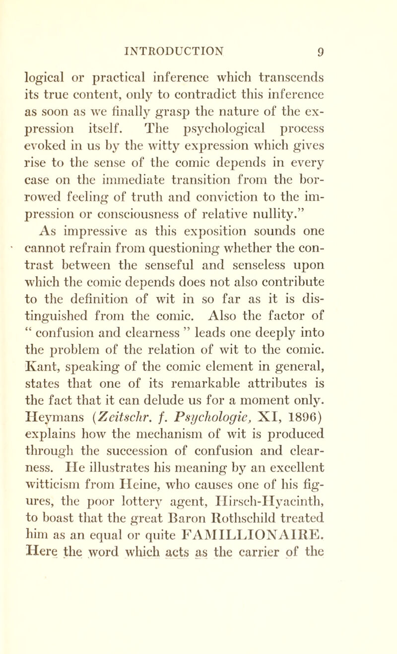 logical or practical inference which transcends its true content, only to contradict this inference as soon as we finally grasp the nature of the ex¬ pression itself. The psychological process evoked in us by the witty expression which gives rise to the sense of the comic depends in every case on the immediate transition from the bor¬ rowed feeling of truth and conviction to the im¬ pression or consciousness of relative nullity.” As impressive as this exposition sounds one cannot refrain from questioning whether the con¬ trast between the senseful and senseless upon which the comic depends does not also contribute to the definition of wit in so far as it is dis¬ tinguished from the comic. Also the factor of “ confusion and clearness ” leads one deeply into the problem of the relation of wit to the comic. Ivant, speaking of the comic element in general, states that one of its remarkable attributes is the fact that it can delude us for a moment only. Heymans (Zcitsclir. f. Psychologie, XI, 1896) explains how the mechanism of wit is produced through the succession of confusion and clear¬ ness. He illustrates his meaning by an excellent witticism from Heine, who causes one of his fig¬ ures, the poor lottery agent, Hirseh-Hyacinth, to boast that the great Baron Rothschild treated him as an equal or quite FAMILIAONAIRE. Here the word which acts as the carrier of the