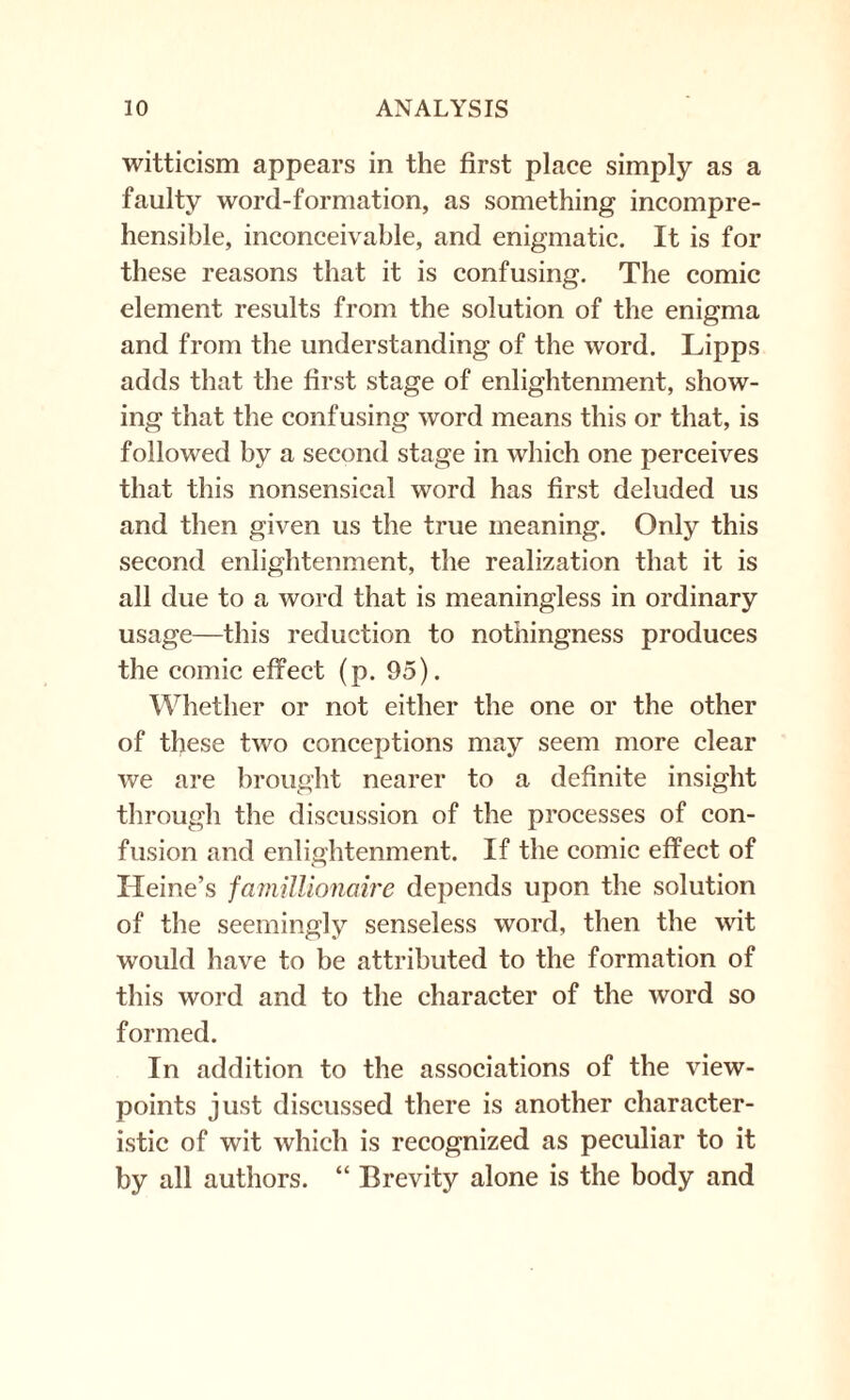 witticism appears in the first place simply as a faulty word-formation, as something incompre¬ hensible, inconceivable, and enigmatic. It is for these reasons that it is confusing. The comic element results from the solution of the enigma and from the understanding of the word. Lipps adds that the first stage of enlightenment, show¬ ing that the confusing word means this or that, is followed by a second stage in which one perceives that this nonsensical word has first deluded us and then given us the true meaning. Only this second enlightenment, the realization that it is all due to a word that is meaningless in ordinary usage—this reduction to nothingness produces the comic effect (p. 95). Whether or not either the one or the other of these two conceptions may seem more clear we are brought nearer to a definite insight through the discussion of the processes of con¬ fusion and enlightenment. If the comic effect of Heine’s famillionaire depends upon the solution of the seemingly senseless word, then the wit would have to be attributed to the formation of this word and to the character of the word so formed. In addition to the associations of the view¬ points just discussed there is another character¬ istic of wit which is recognized as peculiar to it by all authors. “ Brevity alone is the body and