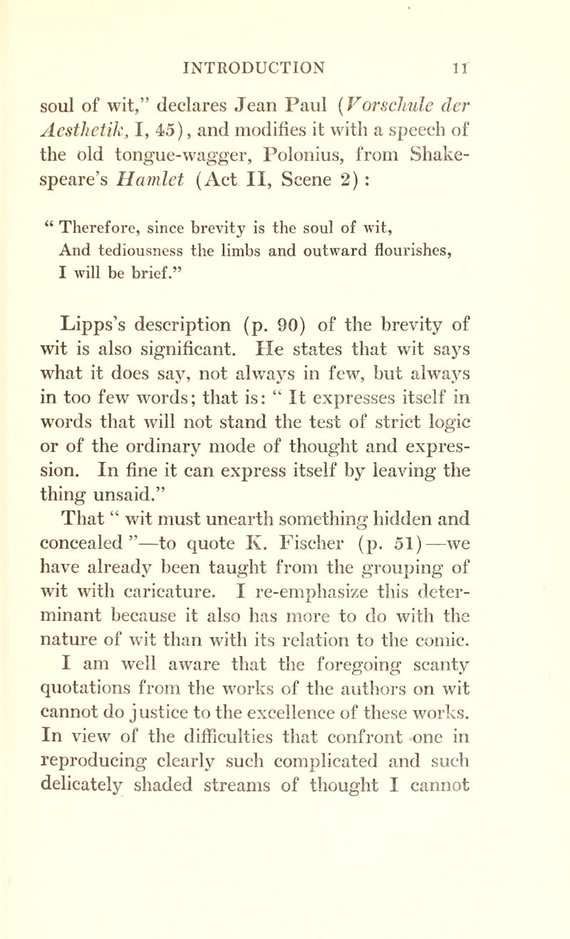 soul of wit,” declares Jean Paul (Vorschule der Acsthetik, I, 45), and modifies it with a speech of the old tongue-wagger, Polonius, from Shake¬ speare’s Hamlet (Act II, Scene 2) : “ Therefore, since brevity is the soul of wit, And tediousness the limbs and outward flourishes, I will be brief.” Lipps’s description (p. 90) of the brevity of wit is also significant. He states that wit says what it does say, not always in few, but always in too few words; that is: “ It expresses itself in words that will not stand the test of strict logic or of the ordinary mode of thought and expres¬ sion. In fine it can express itself by leaving the thing unsaid.” That “ wit must unearth something hidden and concealed”—to quote K. Fischer (p. 51)—we have already been taught from the grouping of wit with caricature. I re-emphasize this deter¬ minant because it also has more to do with the nature of wit than with its relation to the comic. I am well aware that the foregoing scanty quotations from the works of the authors on wit cannot do justice to the excellence of these works. In view of the difficulties that confront one in reproducing clearly such complicated and such delicately shaded streams of thought I cannot