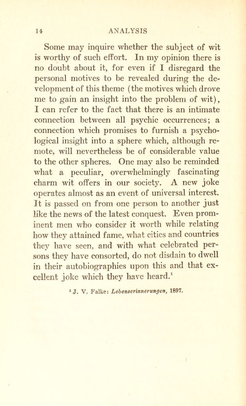 Some may inquire whether the subject of wit is worthy of such effort. In my opinion there is no doubt about it, for even if I disregard the personal motives to be revealed during the de¬ velopment of this theme (the motives which drove me to gain an insight into the problem of wit), I can refer to the fact that there is an intimate connection between all psychic occurrences; a connection which promises to furnish a psycho¬ logical insight into a sphere which, although re¬ mote, will nevertheless be of considerable value to the other spheres. One may also be reminded what a peculiar, overwhelmingly fascinating charm wit offers in our society. A new joke operates almost as an event of universal interest. It is passed on from one person to another just like the news of the latest conquest. Even prom¬ inent men who consider it worth while relating how they attained fame, what cities and countries they have seen, and with what celebrated per¬ sons they have consorted, do not disdain to dwell in their autobiographies upon this and that ex¬ cellent joke which they have heard.1 1 J. V. Falke: Lebenserinnerungen, 1897.
