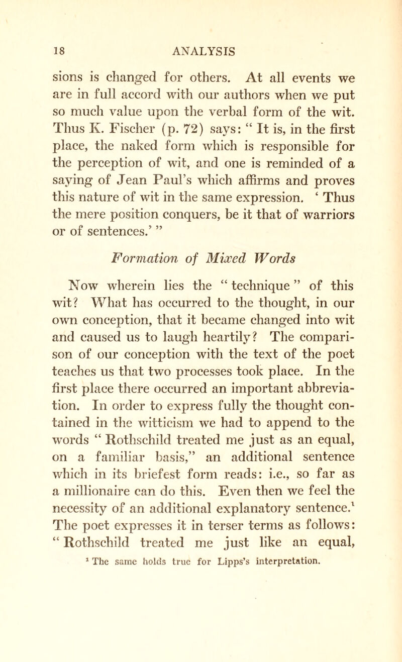 sions is changed for others. At all events we are in full accord with our authors when we put so much value upon the verbal form of the wit. Thus K. Fischer (p. 72) says: “ It is, in the first place, the naked form which is responsible for the perception of wit, and one is reminded of a saying of Jean Paul’s which affirms and proves this nature of wit in the same expression. ‘ Thus the mere position conquers, be it that of warriors or of sentences.’ ” Formation of Mixed Words Now wherein lies the “ technique ” of this wit? What has occurred to the thought, in our own conception, that it became changed into wit and caused us to laugh heartily? The compari¬ son of our conception with the text of the poet teaches us that two processes took place. In the first place there occurred an important abbrevia¬ tion. In order to express fully the thought con¬ tained in the witticism we had to append to the words “ Rothschild treated me just as an equal, on a familiar basis,” an additional sentence which in its briefest form reads: i.e., so far as a millionaire can do this. Even then we feel the necessity of an additional explanatory sentence.1 The poet expresses it in terser terms as follows: “ Rothschild treated me just like an equal, 1 The same holds true for Lipps’s interpretation.