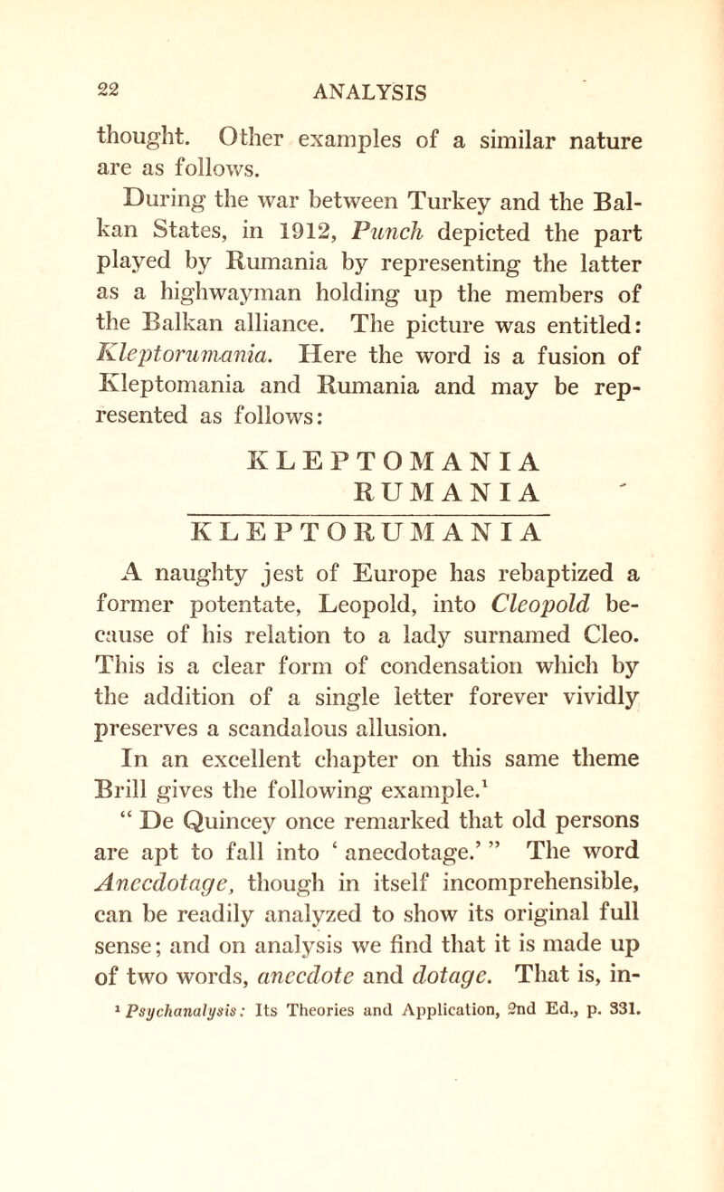 thought. Other examples of a similar nature are as follows. During the war between Turkey and the Bal¬ kan States, in 1912, Punch depicted the part played by Rumania by representing the latter as a highwayman holding up the members of the Balkan alliance. The picture was entitled: Kleptorumania. Here the word is a fusion of Kleptomania and Rumania and may be rep¬ resented as follows: KLEPTOMANIA RUMANIA KLEPTORUM A NIA A naughty jest of Europe has rebaptized a former potentate, Leopold, into Cleopold be¬ cause of his relation to a lady surnamed Cleo. This is a clear form of condensation which by the addition of a single letter forever vividly preserves a scandalous allusion. In an excellent chapter on this same theme Brill gives the following example.1 “ De Quincey once remarked that old persons are apt to fall into ‘ anecdotage.’ ” The word Anccdotage, though in itself incomprehensible, can be readily analyzed to show its original full sense; and on analysis we find that it is made up of two words, anecdote and dotage. That is, in- 1 Psychanalysis: Its Theories and Application, 2nd Ed., p. 331.