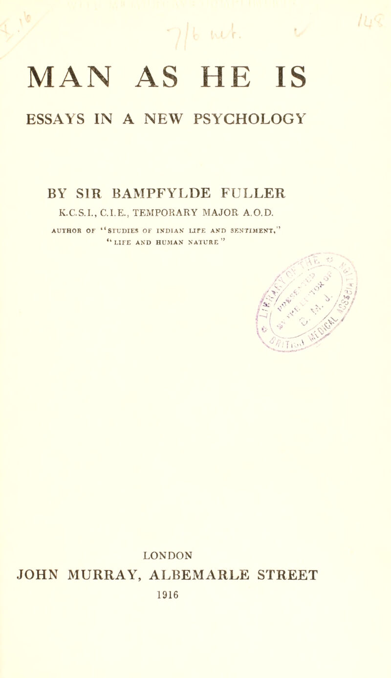 ESSAYS IN A NEW PSYCHOLOGY BY SIR BAMPFYLDE FULLER K.C.S.I., C.I.E., TEMPORARY MAJOR A.O.D. AUTHOR OF “STUDIES OF INDIAN LIFE AND SENTIMENT,” LIFE AND HUMAN NATURE ” LONDON JOHN MURRAY, ALBEMARLE STREET 1916