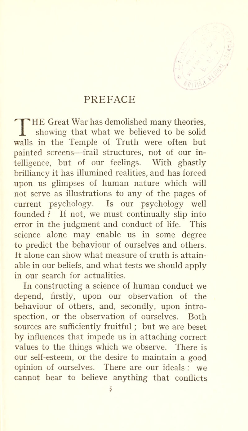 PREFACE HE Great War has demolished many theories, X showing that what we believed to be solid walls in the Temple of Truth were often but painted screens—frail structures, not of our in¬ telligence, but of our feelings. With ghastly brilliancy it has illumined realities, and has forced upon us glimpses of human nature which will not serve as illustrations to any of the pages of current psychology. Is our psychology well founded ? If not, we must continually slip into error in the judgment and conduct of life. This science alone may enable us in some degree to predict the behaviour of ourselves and others. It alone can show what measure of truth is attain¬ able in our beliefs, and what tests we should apply in our search for actualities. In constructing a science of human conduct we depend, firstly, upon our observation of the behaviour of others, and, secondly, upon intro¬ spection, or the observation of ourselves. Both sources are sufficiently fruitful ; but we are beset by influences that impede us in attaching correct values to the things which we observe. There is our self-esteem, or the desire to maintain a good opinion of ourselves. There are our ideals : we cannot bear to believe anything that conflicts