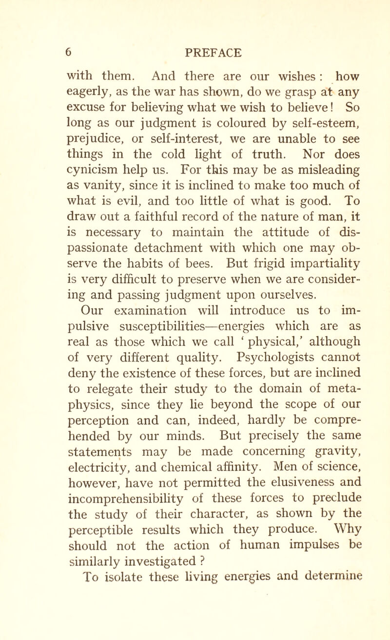 with them. And there are our wishes: how eagerly, as the war has shown, do we grasp at any excuse for believing what we wish to believe! So long as our judgment is coloured by self-esteem, prejudice, or self-interest, we are unable to see things in the cold light of truth. Nor does cynicism help us. For this may be as misleading as vanity, since it is inclined to make too much of what is evil, and too little of what is good. To draw out a faithful record of the nature of man, it is necessary to maintain the attitude of dis¬ passionate detachment with which one may ob¬ serve the habits of bees. But frigid impartiality is very difficult to preserve when we are consider¬ ing and passing judgment upon ourselves. Our examination will introduce us to im¬ pulsive susceptibilities—energies which are as real as those which we call ‘ physical,’ although of very different quality. Psychologists cannot deny the existence of these forces, but are inclined to relegate their study to the domain of meta¬ physics, since they lie beyond the scope of our perception and can, indeed, hardly be compre¬ hended by our minds. But precisely the same statements may be made concerning gravity, electricity, and chemical affinity. Men of science, however, have not permitted the elusiveness and incomprehensibility of these forces to preclude the study of their character, as shown by the perceptible results which they produce. Why should not the action of human impulses be similarly investigated ? To isolate these living energies and determine
