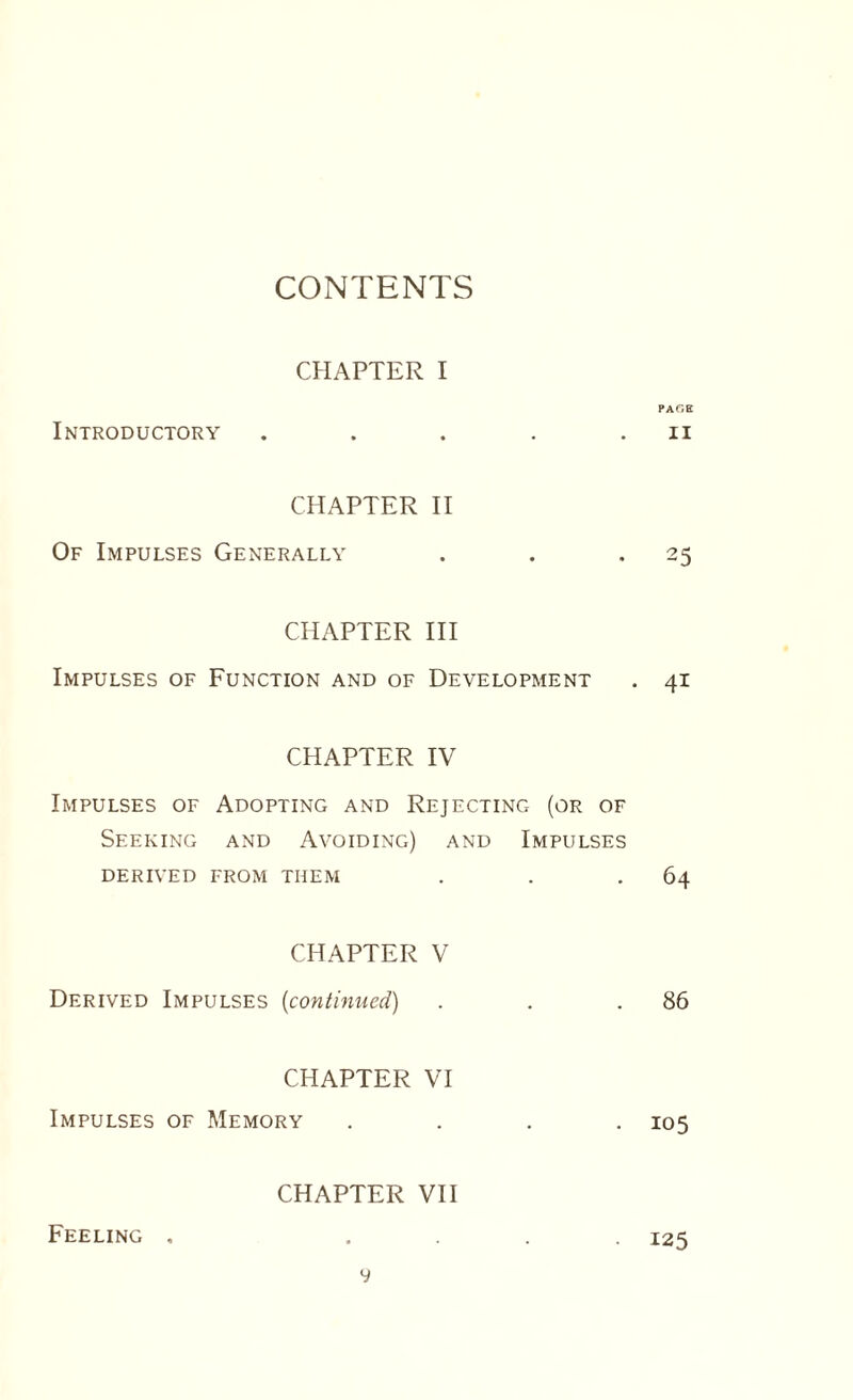 CONTENTS CHAPTER I Introductory CHAPTER II Of Impulses Generally CHAPTER III Impulses of Function and of Development CHAPTER IV Impulses of Adopting and Rejecting (or of Seeking and Avoiding) and Impulses DERIVED FROM THEM CHAPTER V Derived Impulses (continued) CHAPTER VI Impulses of Memory . CHAPTER VII y PAGE II 25 41 64 86 105 Feeling . 125