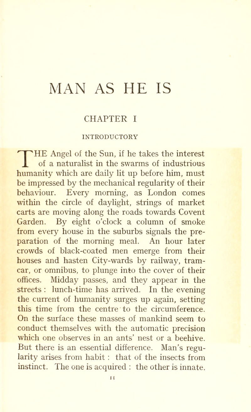 CHAPTER I INTRODUCTORY HE Angel of the Sun, if he takes the interest of a naturalist in the swarms of industrious humanity which are daily lit up before him, must be impressed by the mechanical regularity of their behaviour. Every morning, as London comes within the circle of daylight, strings of market carts are moving along the roads towards Covent Garden. By eight o'clock a column of smoke from every house in the suburbs signals the pre¬ paration of the morning meal. An hour later crowds of black-coated men emerge from their houses and hasten City-wards by railway, tram- car, or omnibus, to plunge into the cover of their offices. Midday passes, and they appear in the streets : lunch-time has arrived. In the evening the current of humanity surges up again, setting this time from the centre to the circumference. On the surface these masses of mankind seem to conduct themselves with the automatic precision which one observes in an ants’ nest or a beehive. But there is an essential difference. Man’s regu¬ larity arises from habit : that of the insects from instinct. The one is acquired : the other is innate.