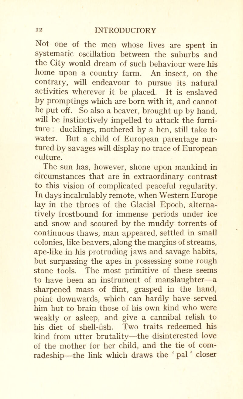 Not one of the men whose lives are spent in systematic oscillation between the suburbs and the City would dream of such behaviour were his home upon a country farm. An insect, on the contrary, will endeavour to pursue its natural activities wherever it be placed. It is enslaved by promptings which are born with it, and cannot be put off. So also a beaver, brought up by hand, will be instinctively impelled to attack the furni¬ ture : ducklings, mothered by a hen, still take to water. But a child of European parentage nur¬ tured by savages will display no trace of European culture. The sun has, however, shone upon mankind in circumstances that are in extraordinary contrast to this vision of complicated peaceful regularity. In days incalculably remote, when Western Europe lay in the throes of the Glacial Epoch, alterna¬ tively frostbound for immense periods under ice and snow and scoured by the muddy torrents of continuous thaws, man appeared, settled in small colonies, like beavers, along the margins of streams, ape-like in his protruding jaws and savage habits, but surpassing the apes in possessing some rough stone tools. The most primitive of these seems to have been an instrument of manslaughter—a sharpened mass of flint, grasped in the hand, point downwards, which can hardly have served him but to brain those of his own kind who were weakly or asleep, and give a cannibal relish to his diet of shell-fish. Two traits redeemed his kind from utter brutality—the disinterested love of the mother for her child, and the tie of com¬ radeship—the link which draws the ‘ pal' closer