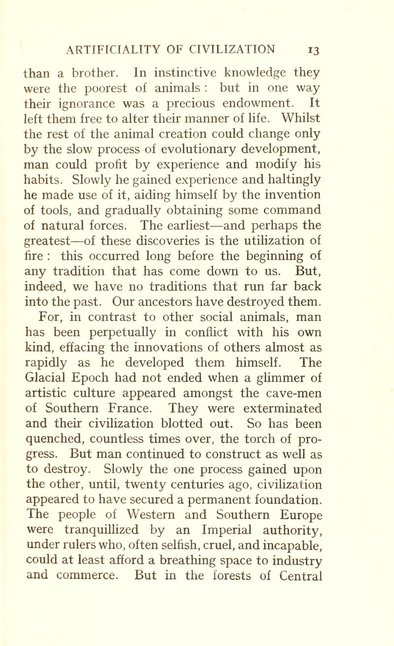 than a brother. In instinctive knowledge they were the poorest of animals : but in one way their ignorance was a precious endowment. It left them free to alter their manner of life. Whilst the rest of the animal creation could change only by the slow process of evolutionary development, man could profit by experience and modify his habits. Slowly he gained experience and haltingly he made use of it, aiding himself by the invention of tools, and gradually obtaining some command of natural forces. The earliest—and perhaps the greatest—of these discoveries is the utilization of fire : this occurred long before the beginning of any tradition that has come down to us. But, indeed, we have no traditions that run far back into the past. Our ancestors have destroyed them. For, in contrast to other social animals, man has been perpetually in conflict with his own kind, effacing the innovations of others almost as rapidly as he developed them himself. The Glacial Epoch had not ended when a glimmer of artistic culture appeared amongst the cave-men of Southern France. They were exterminated and their civilization blotted out. So has been quenched, countless times over, the torch of pro¬ gress. But man continued to construct as well as to destroy. Slowly the one process gained upon the other, until, twenty centuries ago, civilization appeared to have secured a permanent foundation. The people of Western and Southern Europe were tranquillized by an Imperial authority, under rulers who, often selfish, cruel, and incapable, could at least afford a breathing space to industry and commerce. But in the forests of Central