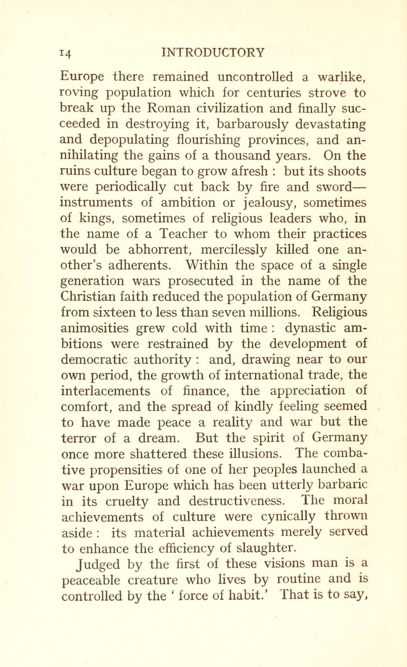 Europe there remained uncontrolled a warlike, roving population which for centuries strove to break up the Roman civilization and finally suc¬ ceeded in destroying it, barbarously devastating and depopulating flourishing provinces, and an¬ nihilating the gains of a thousand years. On the ruins culture began to grow afresh : but its shoots were periodically cut back by fire and sword— instruments of ambition or jealousy, sometimes of kings, sometimes of religious leaders who, in the name of a Teacher to whom their practices would be abhorrent, mercilessly killed one an¬ other’s adherents. Within the space of a single generation wars prosecuted in the name of the Christian faith reduced the population of Germany from sixteen to less than seven millions. Religious animosities grew cold with time : dynastic am¬ bitions were restrained by the development of democratic authority : and, drawing near to our own period, the growth of international trade, the interlacements of finance, the appreciation of comfort, and the spread of kindly feeling seemed to have made peace a reality and war but the terror of a dream. But the spirit of Germany once more shattered these illusions. The comba¬ tive propensities of one of her peoples launched a war upon Europe which has been utterly barbaric in its cruelty and destructiveness. The moral achievements of culture were cynically thrown aside : its material achievements merely served to enhance the efficiency of slaughter. Judged by the first of these visions man is a peaceable creature who lives by routine and is controlled by the ‘ force of habit.’ that is to say,