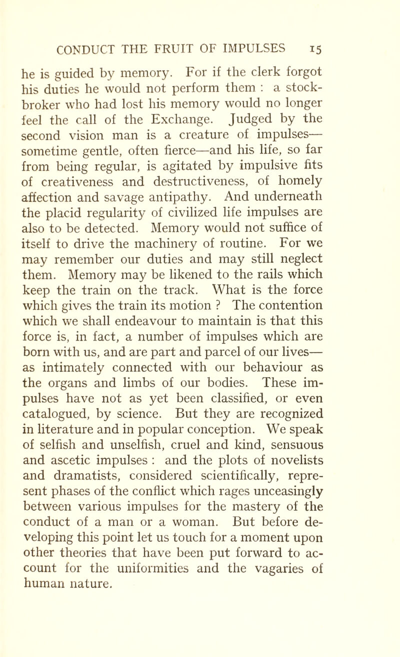 he is guided by memory. For if the clerk forgot his duties he would not perform them : a stock¬ broker who had lost his memory would no longer feel the call of the Exchange. Judged by the second vision man is a creature of impulses— sometime gentle, often fierce—and his life, so far from being regular, is agitated by impulsive fits of creativeness and destructiveness, of homely affection and savage antipathy. And underneath the placid regularity of civilized life impulses are also to be detected. Memory would not suffice of itself to drive the machinery of routine. For we may remember our duties and may still neglect them. Memory may be likened to the rails which keep the train on the track. What is the force which gives the train its motion ? The contention which we shall endeavour to maintain is that this force is, in fact, a number of impulses which are born with us, and are part and parcel of our lives— as intimately connected with our behaviour as the organs and limbs of our bodies. These im¬ pulses have not as yet been classified, or even catalogued, by science. But they are recognized in literature and in popular conception. We speak of selfish and unselfish, cruel and kind, sensuous and ascetic impulses : and the plots of novelists and dramatists, considered scientifically, repre¬ sent phases of the conflict which rages unceasingly between various impulses for the mastery of the conduct of a man or a woman. But before de¬ veloping this point let us touch for a moment upon other theories that have been put forward to ac¬ count for the uniformities and the vagaries of human nature.