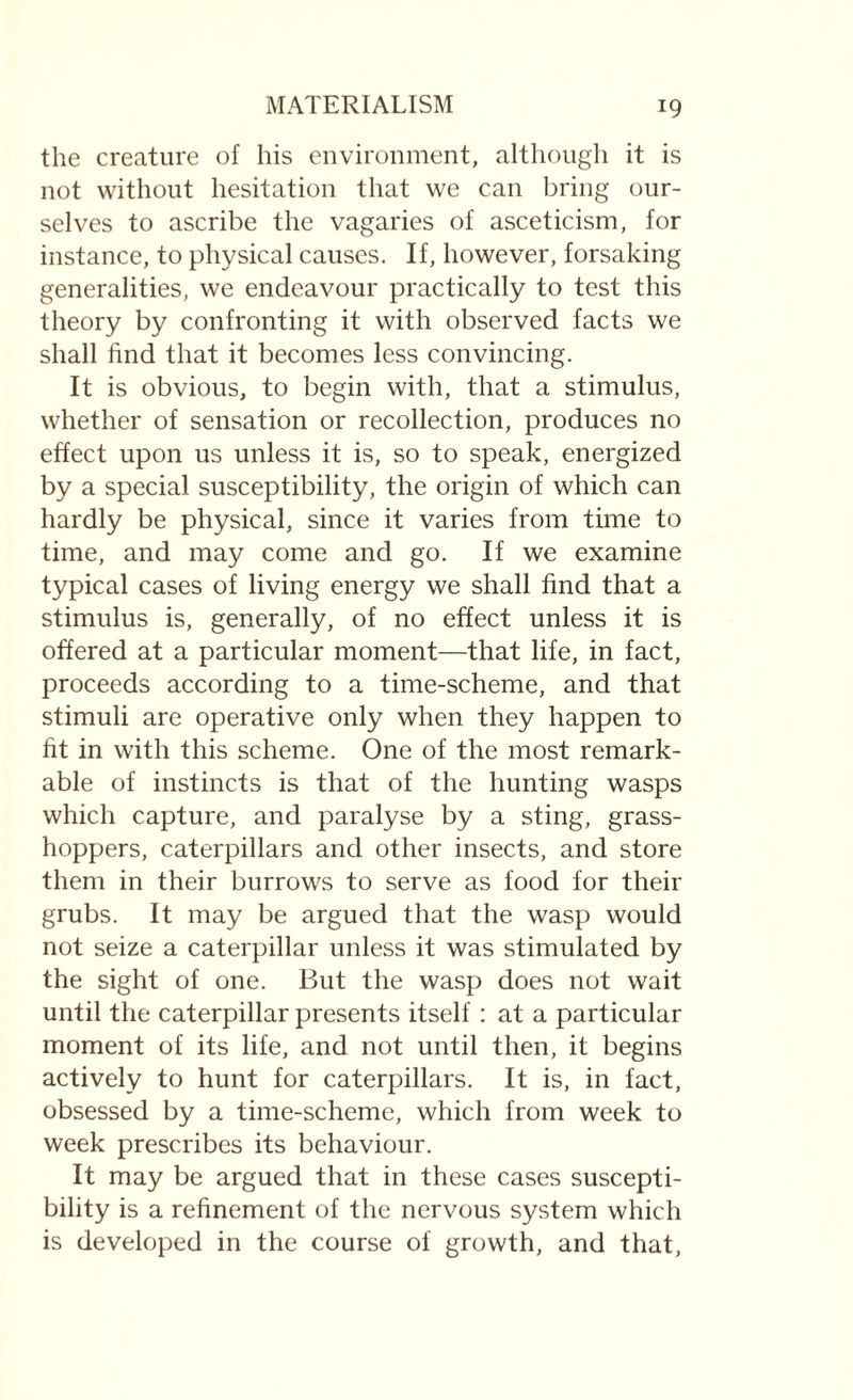 the creature of his environment, although it is not without hesitation that we can bring our¬ selves to ascribe the vagaries of asceticism, for instance, to physical causes. If, however, forsaking generalities, we endeavour practically to test this theory by confronting it with observed facts we shall find that it becomes less convincing. It is obvious, to begin with, that a stimulus, whether of sensation or recollection, produces no effect upon 11s unless it is, so to speak, energized by a special susceptibility, the origin of which can hardly be physical, since it varies from time to time, and may come and go. If we examine typical cases of living energy we shall find that a stimulus is, generally, of no effect unless it is offered at a particular moment—that life, in fact, proceeds according to a time-scheme, and that stimuli are operative only when they happen to fit in with this scheme. One of the most remark¬ able of instincts is that of the hunting wasps which capture, and paralyse by a sting, grass¬ hoppers, caterpillars and other insects, and store them in their burrows to serve as food for their grubs. It may be argued that the wasp would not seize a caterpillar unless it was stimulated by the sight of one. But the wasp does not wait until the caterpillar presents itself: at a particular moment of its life, and not until then, it begins actively to hunt for caterpillars. It is, in fact, obsessed by a time-scheme, which from week to week prescribes its behaviour. It may be argued that in these cases suscepti¬ bility is a refinement of the nervous system which is developed in the course of growth, and that,