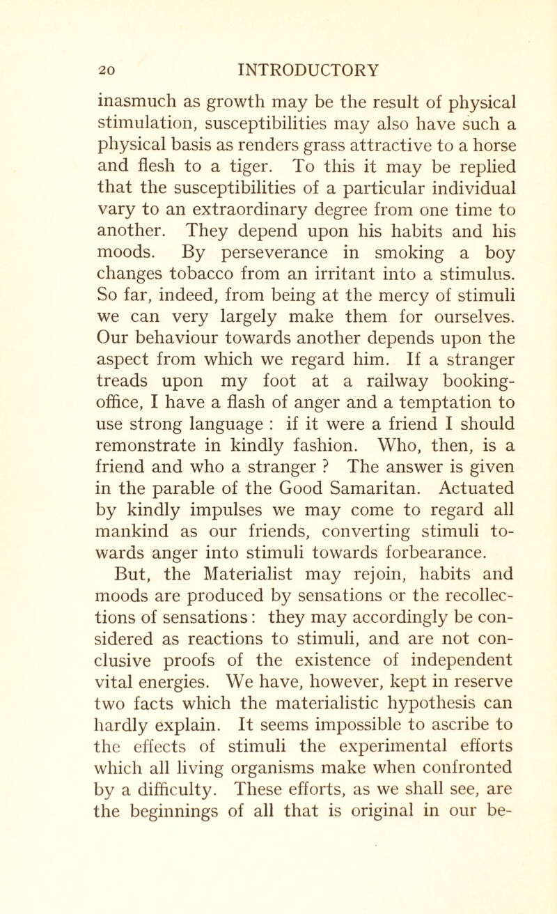 inasmuch as growth may be the result of physical stimulation, susceptibilities may also have such a physical basis as renders grass attractive to a horse and flesh to a tiger. To this it may be replied that the susceptibilities of a particular individual vary to an extraordinary degree from one time to another. They depend upon his habits and his moods. By perseverance in smoking a boy changes tobacco from an irritant into a stimulus. So far, indeed, from being at the mercy of stimuli we can very largely make them for ourselves. Our behaviour towards another depends upon the aspect from which we regard him. If a stranger treads upon my foot at a railway booking- office, I have a flash of anger and a temptation to use strong language : if it were a friend I should remonstrate in kindly fashion. Who, then, is a friend and who a stranger ? The answer is given in the parable of the Good Samaritan. Actuated by kindly impulses we may come to regard all mankind as our friends, converting stimuli to¬ wards anger into stimuli towards forbearance. But, the Materialist may rejoin, habits and moods are produced by sensations or the recollec¬ tions of sensations: they may accordingly be con¬ sidered as reactions to stimuli, and are not con¬ clusive proofs of the existence of independent vital energies. We have, however, kept in reserve two facts which the materialistic hypothesis can hardly explain. It seems impossible to ascribe to the effects of stimuli the experimental efforts which all living organisms make when confronted by a difficulty. These efforts, as we shall see, are the beginnings of all that is original in our be-