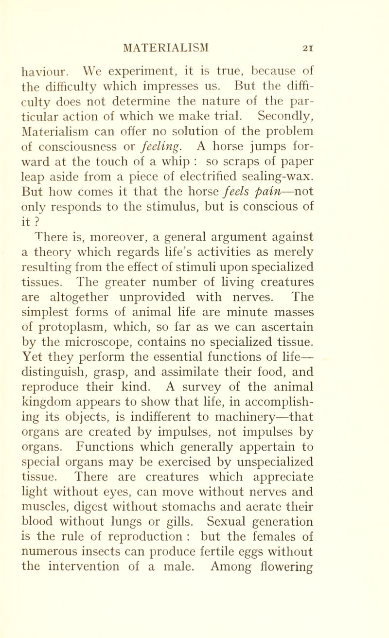 haviour. We experiment, it is true, because of the difficulty which impresses us. But the diffi¬ culty does not determine the nature of the par¬ ticular action of which we make trial. Secondly, Materialism can offer no solution of the problem of consciousness or feeling. A horse jumps for¬ ward at the touch of a whip : so scraps of paper leap aside from a piece of electrified sealing-wax. But how comes it that the horse feels pain—not only responds to the stimulus, but is conscious of it ? There is, moreover, a general argument against a theory which regards life’s activities as merely resulting from the effect of stimuli upon specialized tissues. The greater number of living creatures are altogether unprovided with nerves. The simplest forms of animal life are minute masses of protoplasm, which, so far as we can ascertain by the microscope, contains no specialized tissue. Yet they perform the essential functions of life— distinguish, grasp, and assimilate their food, and reproduce their kind. A survey of the animal kingdom appears to show that life, in accomplish¬ ing its objects, is indifferent to machinery—that organs are created by impulses, not impulses by organs. Functions which generally appertain to special organs may be exercised by unspecialized tissue. There are creatures which appreciate light without eyes, can move without nerves and muscles, digest without stomachs and aerate their blood without lungs or gills. Sexual generation is the rule of reproduction : but the females of numerous insects can produce fertile eggs without the intervention of a male. Among flowering