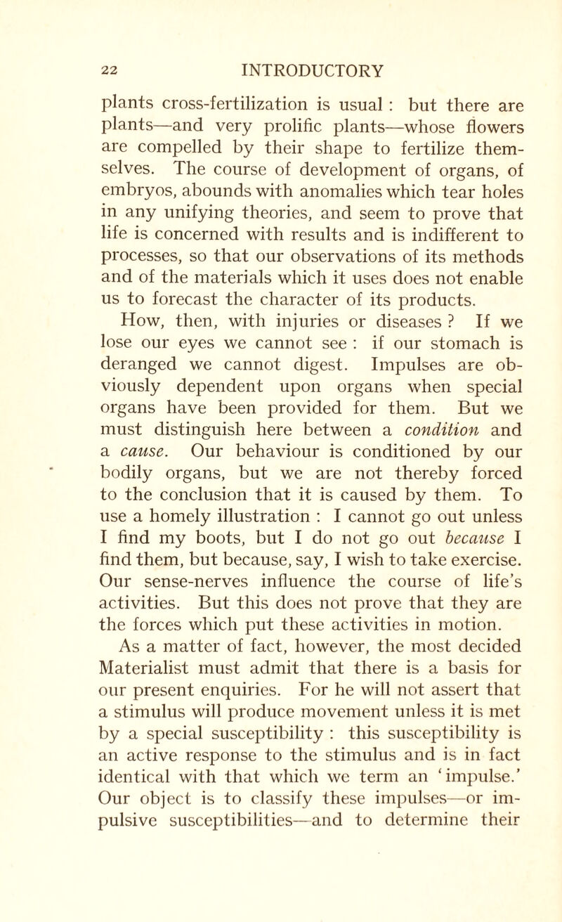 plants cross-fertilization is usual : but there are plants—and very prolific plants—whose flowers are compelled by their shape to fertilize them¬ selves. The course of development of organs, of embryos, abounds with anomalies which tear holes in any unifying theories, and seem to prove that life is concerned with results and is indifferent to processes, so that our observations of its methods and of the materials which it uses does not enable us to forecast the character of its products. How, then, with injuries or diseases ? If we lose our eyes we cannot see : if our stomach is deranged we cannot digest. Impulses are ob¬ viously dependent upon organs when special organs have been provided for them. But we must distinguish here between a condition and a cause. Our behaviour is conditioned by our bodily organs, but we are not thereby forced to the conclusion that it is caused by them. To use a homely illustration : I cannot go out unless I find my boots, but I do not go out because I find them, but because, say, I wish to take exercise. Our sense-nerves influence the course of life’s activities. But this does not prove that they are the forces which put these activities in motion. As a matter of fact, however, the most decided Materialist must admit that there is a basis for our present enquiries. For he will not assert that a stimulus will produce movement unless it is met by a special susceptibility : this susceptibility is an active response to the stimulus and is in fact identical with that which we term an ‘impulse.’ Our object is to classify these impulses—or im¬ pulsive susceptibilities—and to determine their