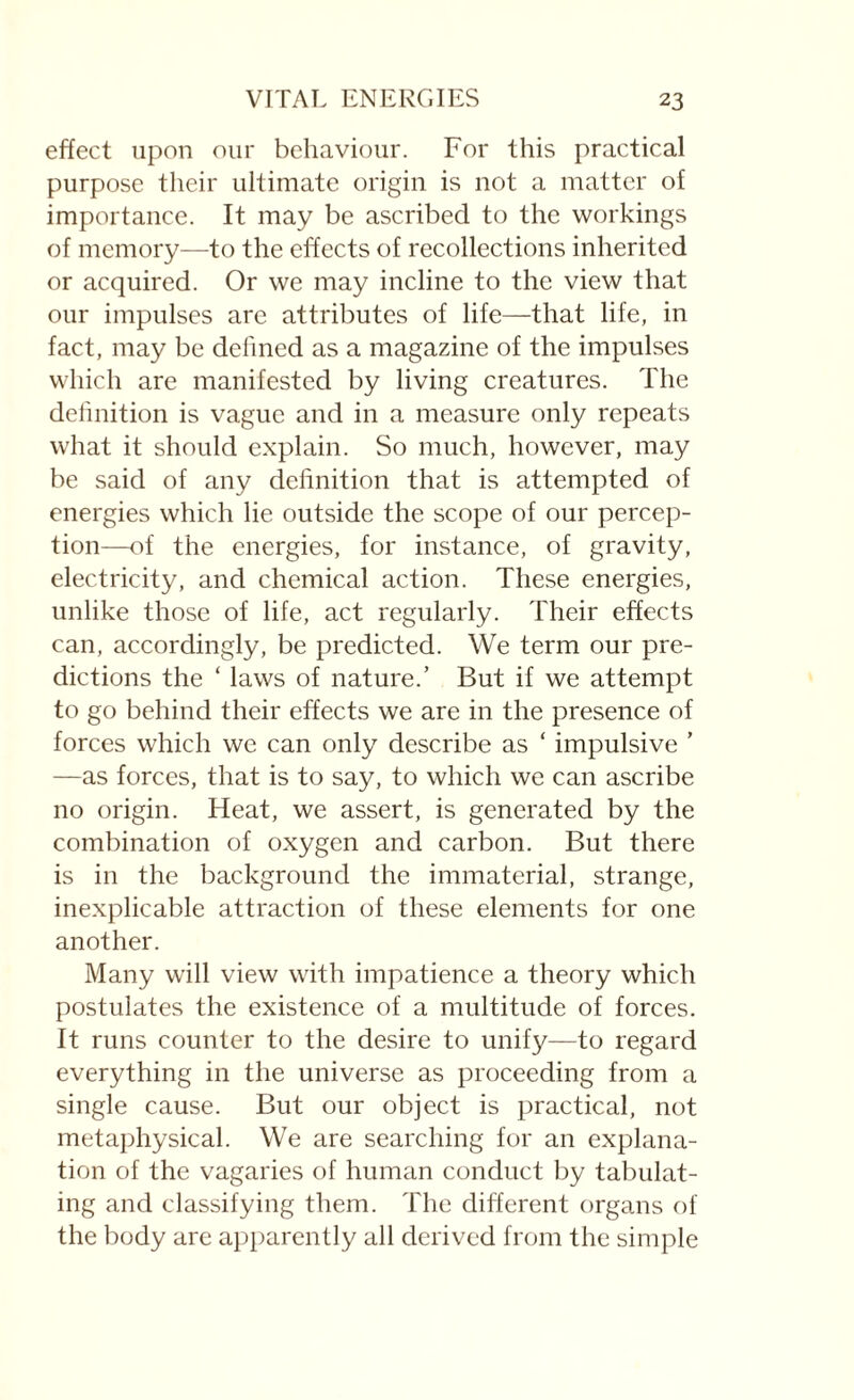 effect upon our behaviour. For this practical purpose their ultimate origin is not a matter of importance. It may be ascribed to the workings of memory—to the effects of recollections inherited or acquired. Or we may incline to the view that our impulses are attributes of life—that life, in fact, may be defined as a magazine of the impulses which are manifested by living creatures. The definition is vague and in a measure only repeats what it should explain. So much, however, may be said of any definition that is attempted of energies which lie outside the scope of our percep¬ tion—of the energies, for instance, of gravity, electricity, and chemical action. These energies, unlike those of life, act regularly. Their effects can, accordingly, be predicted. We term our pre¬ dictions the ‘ laws of nature.’ But if we attempt to go behind their effects we are in the presence of forces which we can only describe as ‘ impulsive ’ —as forces, that is to say, to which we can ascribe no origin. Heat, we assert, is generated by the combination of oxygen and carbon. But there is in the background the immaterial, strange, inexplicable attraction of these elements for one another. Many will view with impatience a theory which postulates the existence of a multitude of forces. It runs counter to the desire to unify—to regard everything in the universe as proceeding from a single cause. But our object is practical, not metaphysical. We are searching for an explana¬ tion of the vagaries of human conduct by tabulat¬ ing and classifying them. The different organs of the body are apparently all derived from the simple