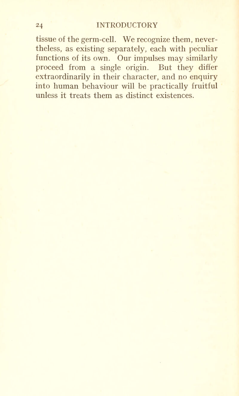 tissue of the germ-cell. We recognize them, never¬ theless, as existing separately, each with peculiar functions of its own. Our impulses may similarly proceed from a single origin. But they differ extraordinarily in their character, and no enquiry into human behaviour will be practically fruitful unless it treats them as distinct existences.