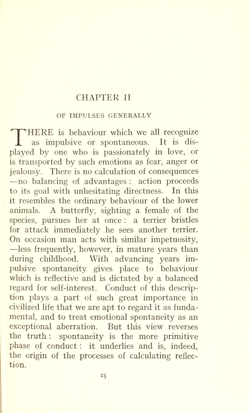 CHAPTER II OF IMPULSES GENERALLY THERE is behaviour which we all recognize as impulsive or spontaneous. It is dis¬ played by one who is passionately in love, or is transported by such emotions as fear, anger or jealousy. There is no calculation of consequences —no balancing of advantages : action proceeds to its goal with unhesitating directness. In this it resembles the ordinary behaviour of the lower animals. A butterfly, sighting a female of the species, pursues her at once : a terrier bristles for attack immediately he sees another terrier. On occasion man acts with similar impetuosity, —less frequently, however, in mature years than during childhood. With advancing years im¬ pulsive spontaneity gives place to behaviour which is reflective and is dictated by a balanced regard for self-interest. Conduct of this descrip¬ tion plays a part of such great importance in civilized life that we are apt to regard it as funda¬ mental, and to treat emotional spontaneity as an exceptional aberration. But this view reverses the truth : spontaneity is the more primitive phase of conduct : it underlies and is, indeed, the origin of the processes of calculating reflec¬ tion.