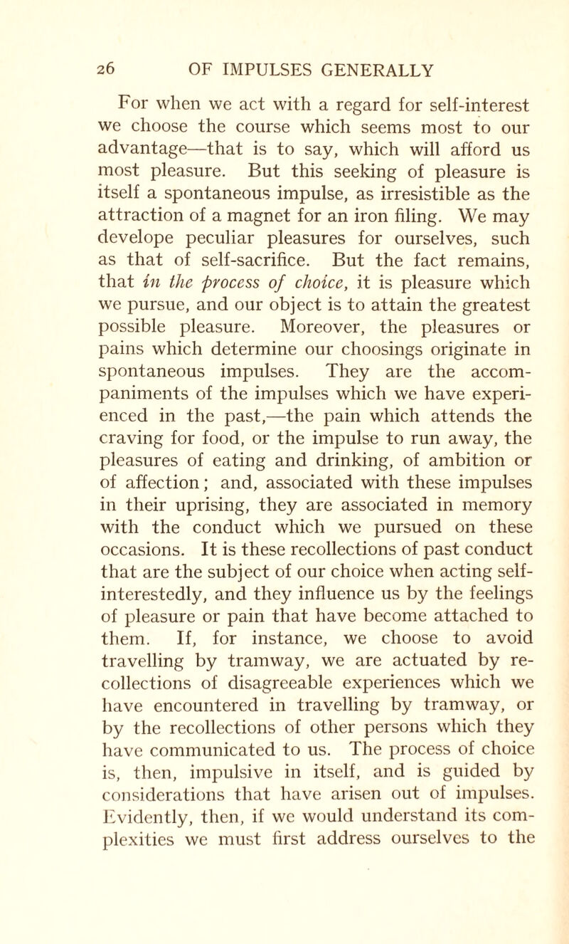 For when we act with a regard for self-interest we choose the course which seems most to our advantage—that is to say, which will afford us most pleasure. But this seeking of pleasure is itself a spontaneous impulse, as irresistible as the attraction of a magnet for an iron filing. We may develope peculiar pleasures for ourselves, such as that of self-sacrifice. But the fact remains, that in the process of choice, it is pleasure which we pursue, and our object is to attain the greatest possible pleasure. Moreover, the pleasures or pains which determine our choosings originate in spontaneous impulses. They are the accom¬ paniments of the impulses which we have experi¬ enced in the past,—the pain which attends the craving for food, or the impulse to run away, the pleasures of eating and drinking, of ambition or of affection; and, associated with these impulses in their uprising, they are associated in memory with the conduct which we pursued on these occasions. It is these recollections of past conduct that are the subject of our choice when acting self- interestedly, and they influence us by the feelings of pleasure or pain that have become attached to them. If, for instance, we choose to avoid travelling by tramway, we are actuated by re¬ collections of disagreeable experiences which we have encountered in travelling by tramway, or by the recollections of other persons which they have communicated to us. The process of choice is, then, impulsive in itself, and is guided by considerations that have arisen out of impulses. Evidently, then, if we would understand its com¬ plexities we must first address ourselves to the