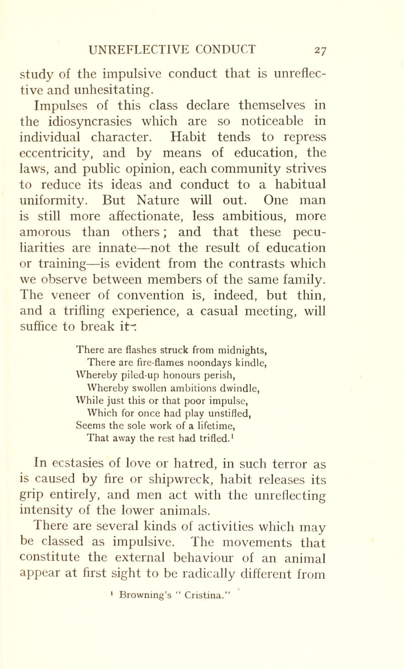 UNREFLECTIVE CONDUCT 2 7 study of the impulsive conduct that is unreflec- tive and unhesitating. Impulses of this class declare themselves in the idiosyncrasies which are so noticeable in individual character. Habit tends to repress eccentricity, and by means of education, the laws, and public opinion, each community strives to reduce its ideas and conduct to a habitual uniformity. But Nature will out. One man is still more affectionate, less ambitious, more amorous than others; and that these pecu¬ liarities are innate—not the result of education or training—is evident from the contrasts which we observe between members of the same family. The veneer of convention is, indeed, but thin, and a trifling experience, a casual meeting, will suffice to break itr There are flashes struck from midnights, There are fire-flames noondays kindle, Whereby piled-up honours perish, Whereby swollen ambitions dwindle, While just this or that poor impulse, Which for once had play unstifled, Seems the sole work of a lifetime, That away the rest had trifled.1 In ecstasies of love or hatred, in such terror as is caused by fire or shipwreck, habit releases its grip entirely, and men act with the unreflecting intensity of the lower animals. There are several kinds of activities which may be classed as impulsive. The movements that constitute the external behaviour of an animal appear at first sight to be radically different from 1 Browning’s  Cristina.’