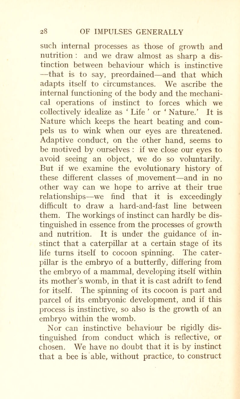 such internal processes as those of growth and nutrition : and we draw almost as sharp a dis¬ tinction between behaviour which is instinctive —that is to say, preordained—and that which adapts itself to circumstances. We ascribe the internal functioning of the body and the mechani¬ cal operations of instinct to forces which we collectively idealize as ‘ Life ’ or ‘ Nature.’ It is Nature which keeps the heart beating and com¬ pels us to wink when our eyes are threatened. Adaptive conduct, on the other hand, seems to be motived by ourselves : if we close our eyes to avoid seeing an object, we do so voluntarily. But if we examine the evolutionary history of these different classes of movement—and in no other way can we hope to arrive at their true relationships—we find that it is exceedingly difficult to draw a hard-and-fast line between them. The workings of instinct can hardly be dis¬ tinguished in essence from the processes of growth and nutrition. It is under the guidance of in¬ stinct that a caterpillar at a certain stage of its life turns itself to cocoon spinning. The cater¬ pillar is the embryo of a butterfly, differing from the embryo of a mammal, developing itself within its mother’s womb, in that it is cast adrift to fend for itself. The spinning of its cocoon is part and parcel of its embryonic development, and if this process is instinctive, so also is the growth of an embryo within the womb. Nor can instinctive behaviour be rigidly dis¬ tinguished from conduct which is reflective, or chosen. We have no doubt that it is by instinct that a bee is able, without practice, to construct