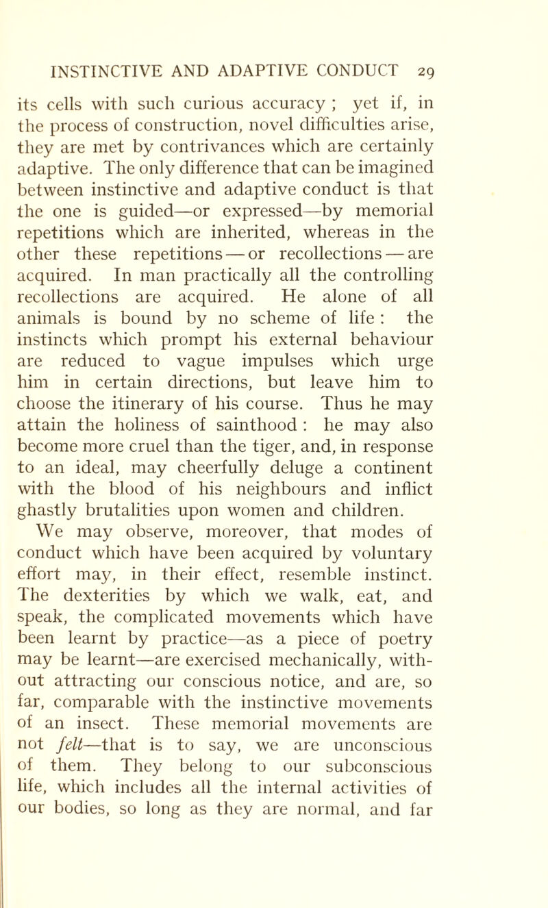 its cells with such curious accuracy ; yet if, in the process of construction, novel difficulties arise, they are met by contrivances which are certainly adaptive. The only difference that can be imagined between instinctive and adaptive conduct is that the one is guided—or expressed—by memorial repetitions which are inherited, whereas in the other these repetitions — or recollections — are acquired. In man practically all the controlling recollections are acquired. He alone of all animals is bound by no scheme of life : the instincts which prompt his external behaviour are reduced to vague impulses which urge him in certain directions, but leave him to choose the itinerary of his course. Thus he may attain the holiness of sainthood : he may also become more cruel than the tiger, and, in response to an ideal, may cheerfully deluge a continent with the blood of his neighbours and inflict ghastly brutalities upon women and children. We may observe, moreover, that modes of conduct which have been acquired by voluntary effort may, in their effect, resemble instinct. The dexterities by which we walk, eat, and speak, the complicated movements which have been learnt by practice—as a piece of poetry may be learnt—are exercised mechanically, with¬ out attracting our conscious notice, and are, so far, comparable with the instinctive movements of an insect. These memorial movements are not felt—that is to say, we are unconscious of them. They belong to our subconscious life, which includes all the internal activities of our bodies, so long as they are normal, and far