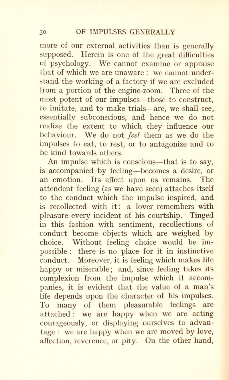 more of our external activities than is generally supposed. Herein is one of the great difficulties of psychology. We cannot examine or appraise that of which we are unaware : we cannot under¬ stand the working of a factory if we are excluded from a portion of the engine-room. Three of the most potent of our impulses—those to construct, to imitate, and to make trials—are, we shall see, essentially subconscious, and hence we do not realize the extent to which they influence our behaviour. We do not feel them as we do the impulses to eat, to rest, or to antagonize and to be kind towards others. An impulse which is conscious—that is to say, is accompanied by feeling—becomes a desire, or an emotion. Its effect upon us remains. The attendent feeling (as we have seen) attaches itself to the conduct which the impulse inspired, and is recollected with it: a lover remembers with pleasure every incident of his courtship. Tinged in this fashion with sentiment, recollections of conduct become objects which are weighed by choice. Without feeling choice would be im¬ possible : there is no place for it in instinctive conduct. Moreover, it is feeling which makes life happy or miserable; and, since feeling takes its complexion from the impulse which it accom¬ panies, it is evident that the value of a man’s life depends upon the character of his impulses. To many of them pleasurable feelings are attached : we are happy when we are acting courageously, or displaying ourselves to advan¬ tage : we are happy when we are moved by love, affection, reverence, or pity. On the other hand,