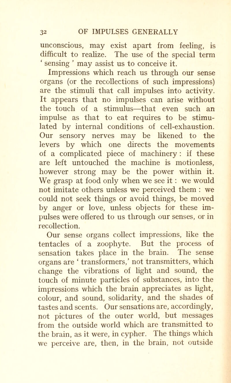 unconscious, may exist apart from feeling, is difficult to realize. The use of the special term ‘ sensing ’ may assist us to conceive it. Impressions which reach us through our sense organs (or the recollections of such impressions) are the stimuli that call impulses into activity. It appears that no impulses can arise without the touch of a stimulus—that even such an impulse as that to eat requires to be stimu¬ lated by internal conditions of cell-exhaustion. Our sensory nerves may be likened to the levers by which one directs the movements of a complicated piece of machinery : if these are left untouched the machine is motionless, however strong may be the power within it. We grasp at food only when we see it : we would not imitate others unless we perceived them : we could not seek things or avoid things, be moved by anger or love, unless objects for these im¬ pulses were offered to us through our senses, or in recollection. Our sense organs collect impressions, like the tentacles of a zoophyte. But the process of sensation takes place in the brain. The sense organs are ‘ transformers,’ not transmitters, which change the vibrations of light and sound, the touch of minute particles of substances, into the impressions which the brain appreciates as light, colour, and sound, solidarity, and the shades of tastes and scents. Our sensations are, accordingly, not pictures of the outer world, but messages from the outside world which are transmitted to the brain, as it were, in cypher. The things which we perceive are, then, in the brain, not outside