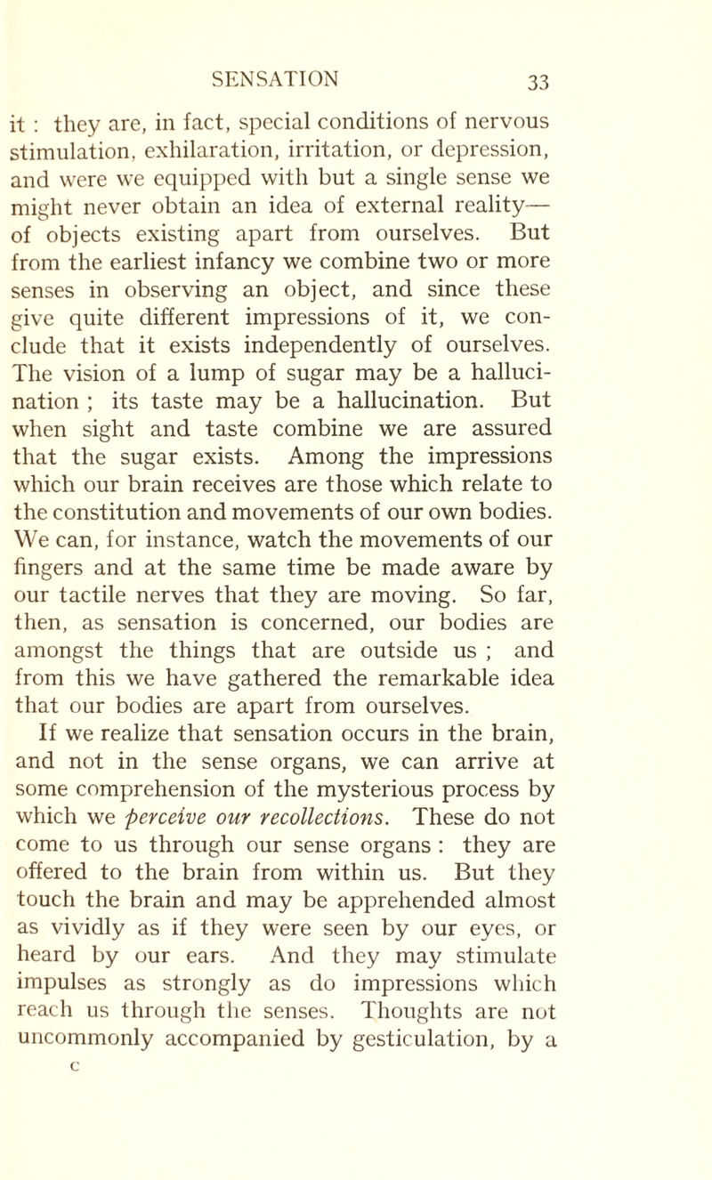 it : they are, in fact, special conditions of nervous stimulation, exhilaration, irritation, or depression, and were we equipped with but a single sense we might never obtain an idea of external reality— of objects existing apart from ourselves. But from the earliest infancy we combine two or more senses in observing an object, and since these give quite different impressions of it, we con¬ clude that it exists independently of ourselves. The vision of a lump of sugar may be a halluci¬ nation ; its taste may be a hallucination. But when sight and taste combine we are assured that the sugar exists. Among the impressions which our brain receives are those which relate to the constitution and movements of our own bodies. We can, for instance, watch the movements of our fingers and at the same time be made aware by our tactile nerves that they are moving. So far, then, as sensation is concerned, our bodies are amongst the things that are outside us ; and from this we have gathered the remarkable idea that our bodies are apart from ourselves. If we realize that sensation occurs in the brain, and not in the sense organs, we can arrive at some comprehension of the mysterious process by which we perceive our recollections. These do not come to us through our sense organs : they are offered to the brain from within us. But they touch the brain and may be apprehended almost as vividly as if they were seen by our eyes, or heard by our ears. And they may stimulate impulses as strongly as do impressions which reach us through the senses. Thoughts are not uncommonly accompanied by gesticulation, by a