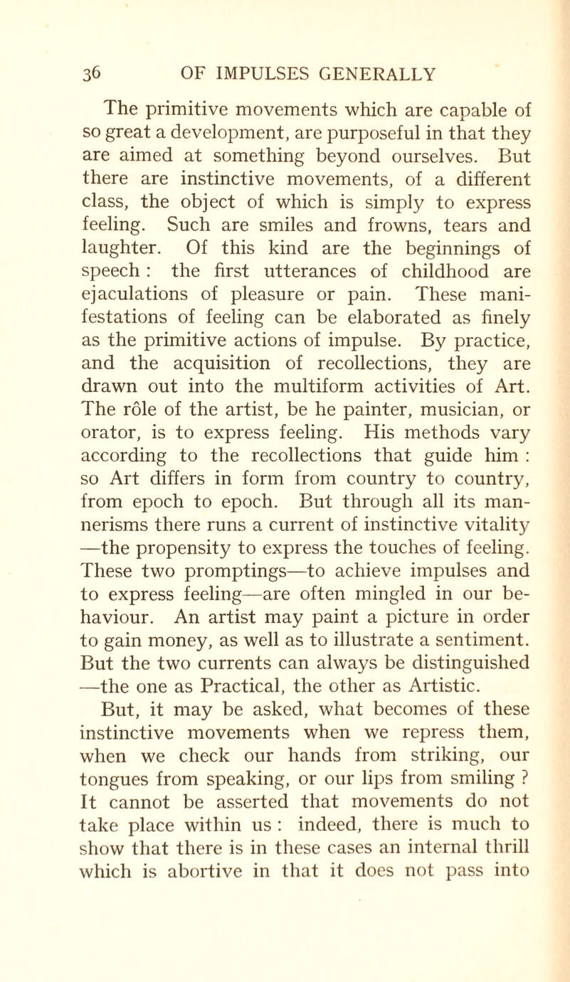 The primitive movements which are capable of so great a development, are purposeful in that they are aimed at something beyond ourselves. But there are instinctive movements, of a different class, the object of which is simply to express feeling. Such are smiles and frowns, tears and laughter. Of this kind are the beginnings of speech : the first utterances of childhood are ejaculations of pleasure or pain. These mani¬ festations of feeling can be elaborated as finely as the primitive actions of impulse. By practice, and the acquisition of recollections, they are drawn out into the multiform activities of Art. The role of the artist, be he painter, musician, or orator, is to express feeling. His methods vary according to the recollections that guide him : so Art differs in form from country to country, from epoch to epoch. But through all its man¬ nerisms there runs a current of instinctive vitality —the propensity to express the touches of feeling. These two promptings—to achieve impulses and to express feeling—are often mingled in our be¬ haviour. An artist may paint a picture in order to gain money, as well as to illustrate a sentiment. But the two currents can always be distinguished —the one as Practical, the other as Artistic. But, it may be asked, what becomes of these instinctive movements when we repress them, when we check our hands from striking, our tongues from speaking, or our lips from smiling ? It cannot be asserted that movements do not take place within us : indeed, there is much to show that there is in these cases an internal thrill which is abortive in that it does not pass into