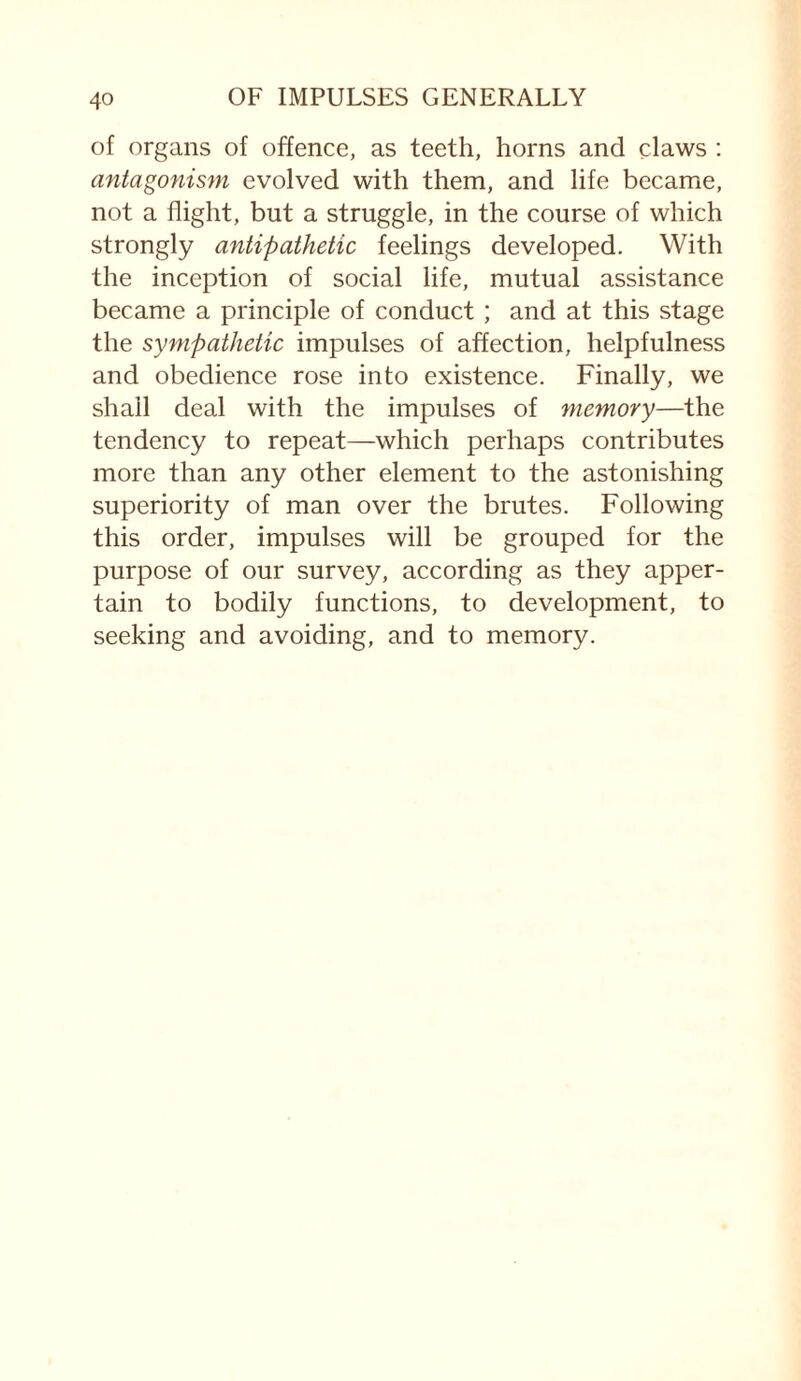 of organs of offence, as teeth, horns and claws : antagonism evolved with them, and life became, not a flight, but a struggle, in the course of which strongly antipathetic feelings developed. With the inception of social life, mutual assistance became a principle of conduct; and at this stage the sympathetic impulses of affection, helpfulness and obedience rose into existence. Finally, we shall deal with the impulses of memory—the tendency to repeat—which perhaps contributes more than any other element to the astonishing superiority of man over the brutes. Following this order, impulses will be grouped for the purpose of our survey, according as they apper¬ tain to bodily functions, to development, to seeking and avoiding, and to memory.