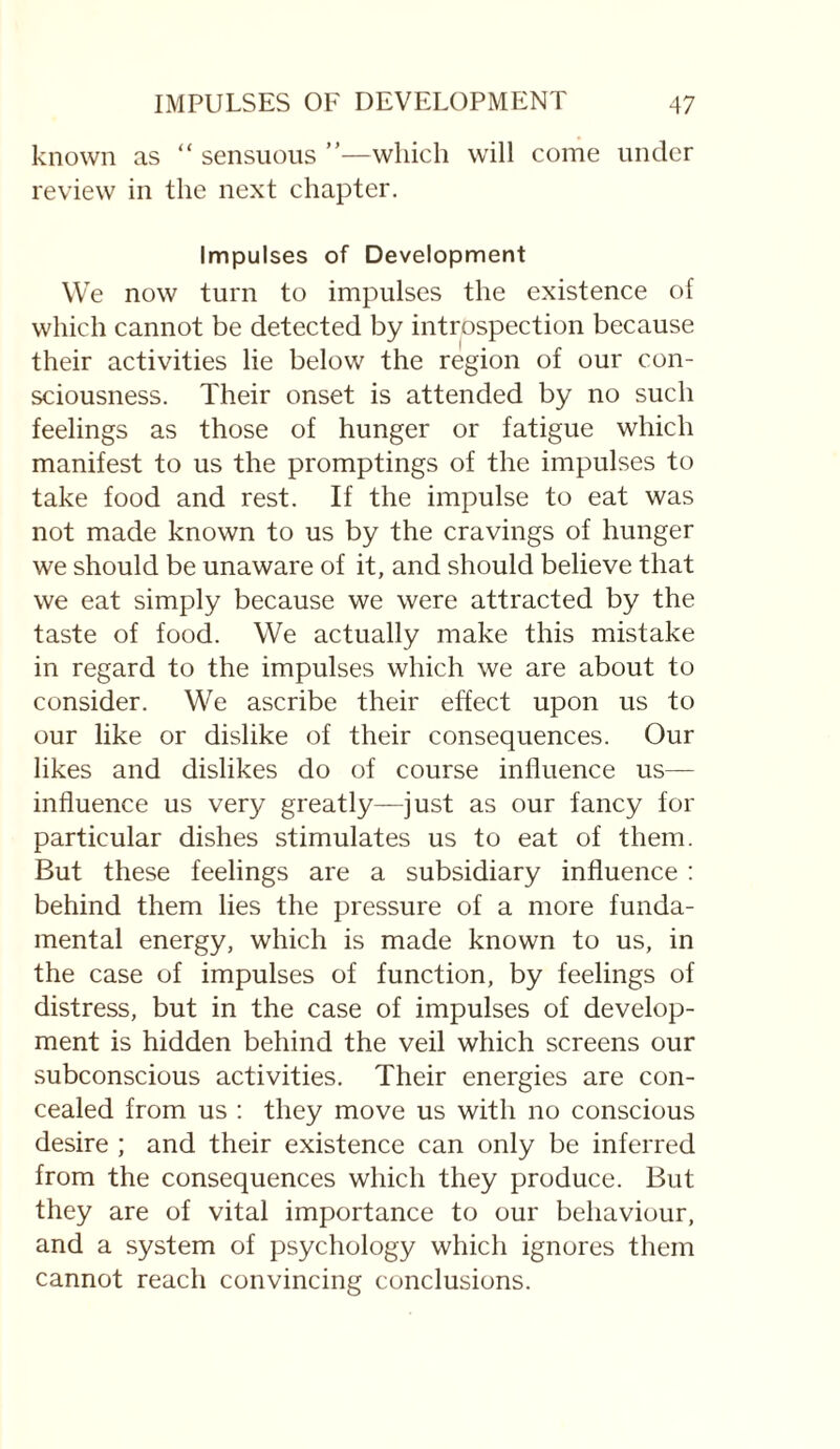 known as “ sensuous ”—which will come under review in the next chapter. Impulses of Development We now turn to impulses the existence of which cannot be detected by introspection because their activities lie below the region of our con¬ sciousness. Their onset is attended by no such feelings as those of hunger or fatigue which manifest to us the promptings of the impulses to take food and rest. If the impulse to eat was not made known to us by the cravings of hunger we should be unaware of it, and should believe that we eat simply because we were attracted by the taste of food. We actually make this mistake in regard to the impulses which we are about to consider. We ascribe their effect upon us to our like or dislike of their consequences. Our likes and dislikes do of course influence us— influence us very greatly—just as our fancy for particular dishes stimulates us to eat of them. But these feelings are a subsidiary influence : behind them lies the pressure of a more funda¬ mental energy, which is made known to us, in the case of impulses of function, by feelings of distress, but in the case of impulses of develop¬ ment is hidden behind the veil which screens our subconscious activities. Their energies are con¬ cealed from us : they move us with no conscious desire ; and their existence can only be inferred from the consequences which they produce. But they are of vital importance to our behaviour, and a system of psychology which ignores them cannot reach convincing conclusions.