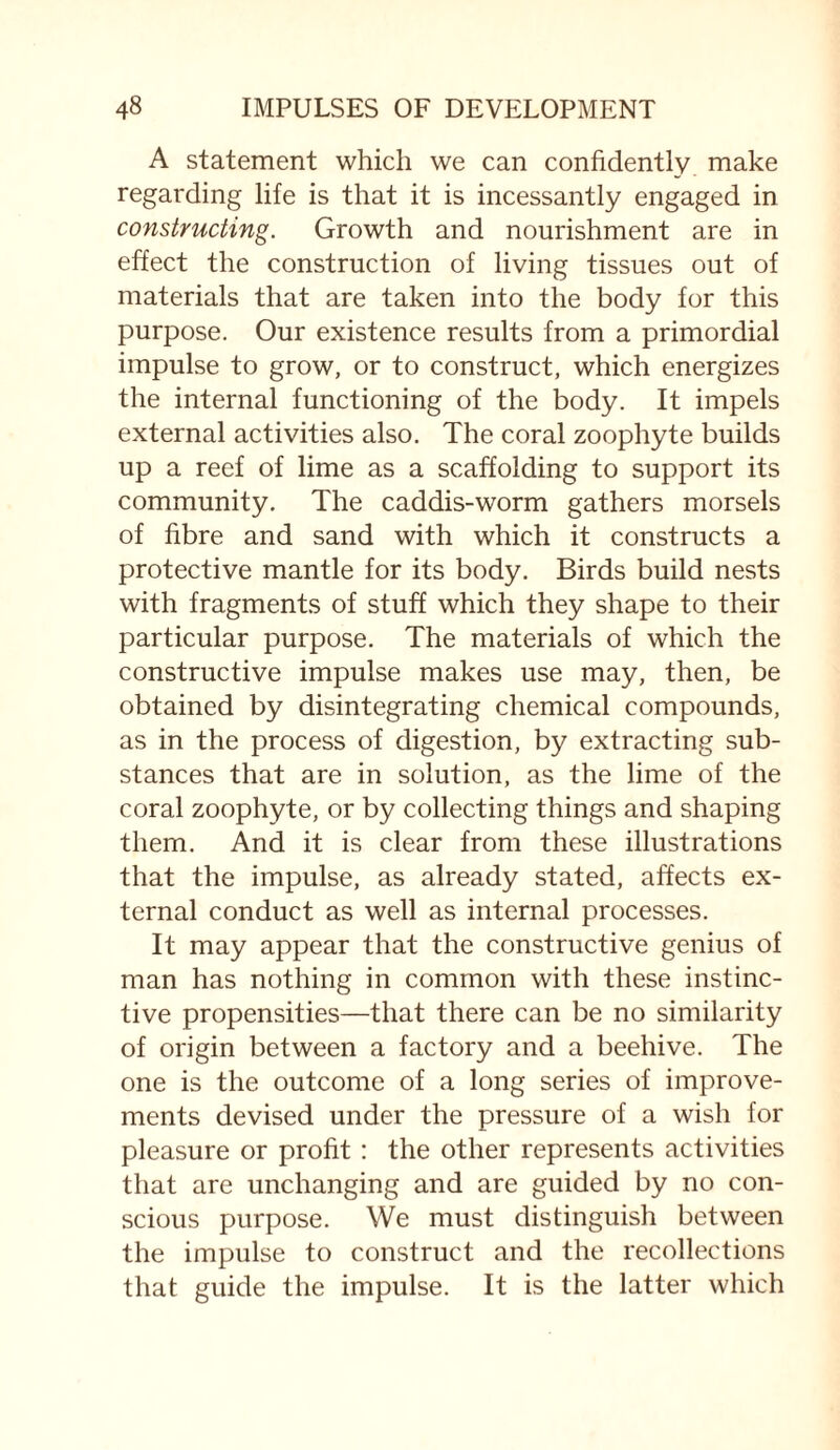 A statement which we can confidently make regarding life is that it is incessantly engaged in constructing. Growth and nourishment are in effect the construction of living tissues out of materials that are taken into the body for this purpose. Our existence results from a primordial impulse to grow, or to construct, which energizes the internal functioning of the body. It impels external activities also. The coral zoophyte builds up a reef of lime as a scaffolding to support its community. The caddis-worm gathers morsels of fibre and sand with which it constructs a protective mantle for its body. Birds build nests with fragments of stuff which they shape to their particular purpose. The materials of which the constructive impulse makes use may, then, be obtained by disintegrating chemical compounds, as in the process of digestion, by extracting sub¬ stances that are in solution, as the lime of the coral zoophyte, or by collecting things and shaping them. And it is clear from these illustrations that the impulse, as already stated, affects ex¬ ternal conduct as well as internal processes. It may appear that the constructive genius of man has nothing in common with these instinc¬ tive propensities—that there can be no similarity of origin between a factory and a beehive. The one is the outcome of a long series of improve¬ ments devised under the pressure of a wish for pleasure or profit : the other represents activities that are unchanging and are guided by no con¬ scious purpose. We must distinguish between the impulse to construct and the recollections that guide the impulse. It is the latter which