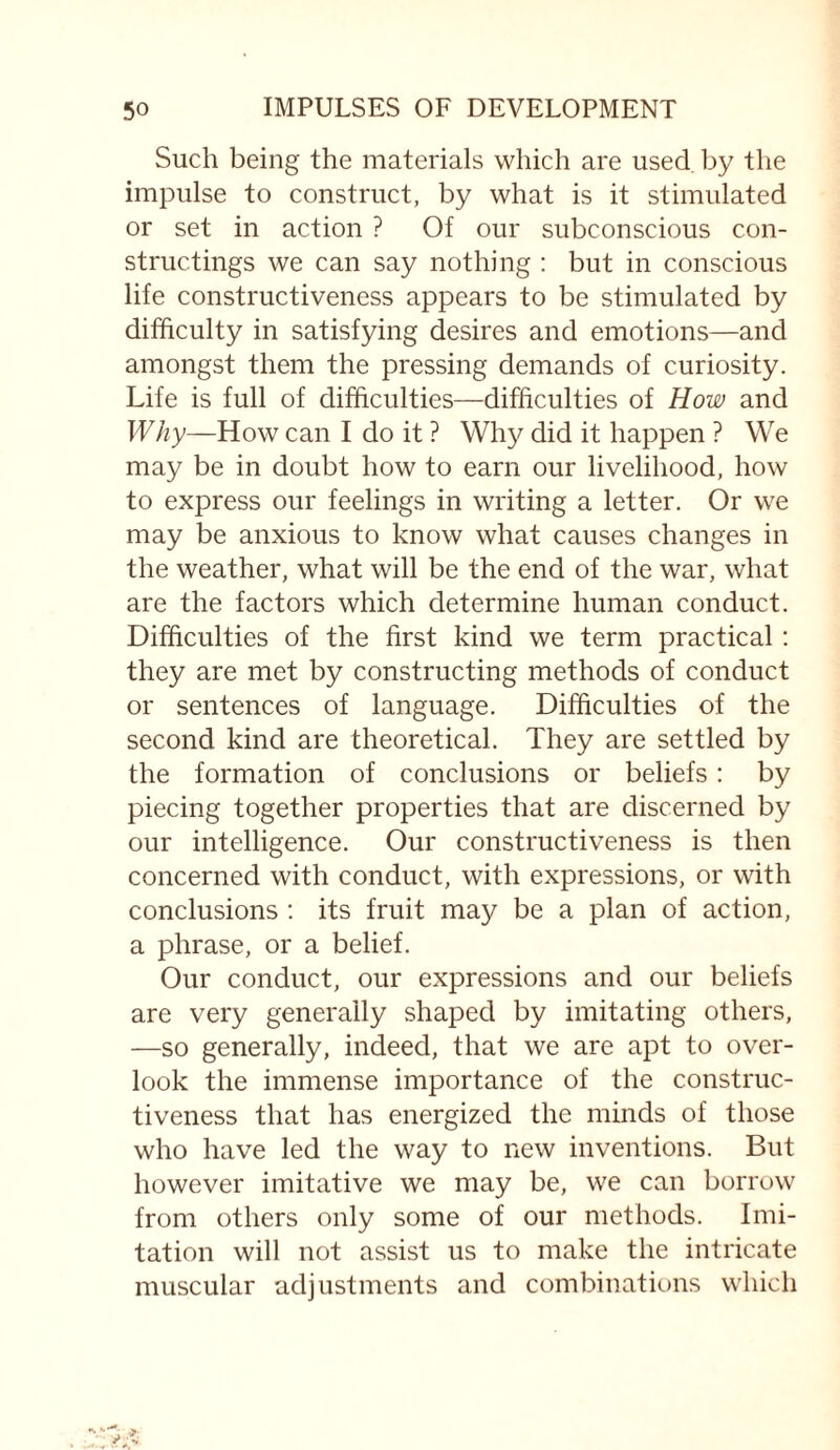 Such being the materials which are used by the impulse to construct, by what is it stimulated or set in action ? Of our subconscious con¬ structings we can say nothing : but in conscious life constructiveness appears to be stimulated by difficulty in satisfying desires and emotions—and amongst them the pressing demands of curiosity. Life is full of difficulties—difficulties of How and Why—How can I do it ? Why did it happen ? We may be in doubt how to earn our livelihood, how to express our feelings in writing a letter. Or we may be anxious to know what causes changes in the weather, what will be the end of the war, what are the factors which determine human conduct. Difficulties of the first kind we term practical : they are met by constructing methods of conduct or sentences of language. Difficulties of the second kind are theoretical. They are settled by the formation of conclusions or beliefs: by piecing together properties that are discerned by our intelligence. Our constructiveness is then concerned with conduct, with expressions, or with conclusions : its fruit may be a plan of action, a phrase, or a belief. Our conduct, our expressions and our beliefs are very generally shaped by imitating others, —so generally, indeed, that we are apt to over¬ look the immense importance of the construc¬ tiveness that has energized the minds of those who have led the way to new inventions. But however imitative we may be, we can borrow from others only some of our methods. Imi¬ tation will not assist us to make the intricate muscular adjustments and combinations which