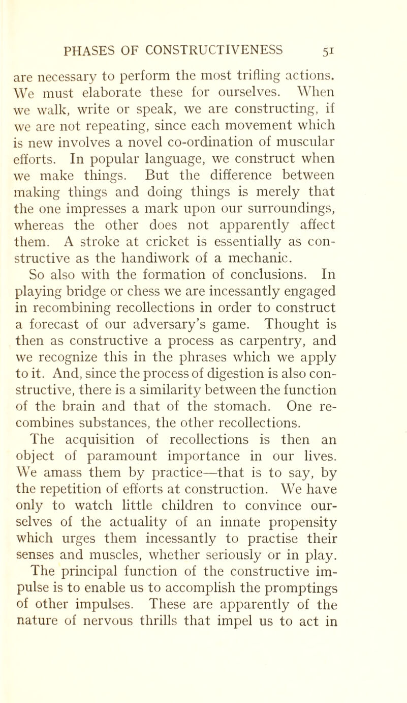are necessary to perform the most trifling actions. We must elaborate these for ourselves. When vve walk, write or speak, we are constructing, if we are not repeating, since each movement which is new involves a novel co-ordination of muscular efforts. In popular language, we construct when we make things. But the difference between making things and doing things is merely that the one impresses a mark upon our surroundings, whereas the other does not apparently affect them. A stroke at cricket is essentially as con¬ structive as the handiwork of a mechanic. So also with the formation of conclusions. In playing bridge or chess we are incessantly engaged in recombining recollections in order to construct a forecast of our adversary’s game. Thought is then as constructive a process as carpentry, and we recognize this in the phrases which we apply to it. And, since the process of digestion is also con¬ structive, there is a similarity between the function of the brain and that of the stomach. One re¬ combines substances, the other recollections. The acquisition of recollections is then an object of paramount importance in our lives. We amass them by practice—that is to say, by the repetition of efforts at construction. We have only to watch little children to convince our¬ selves of the actuality of an innate propensity which urges them incessantly to practise their senses and muscles, whether seriously or in play. The principal function of the constructive im¬ pulse is to enable us to accomplish the promptings of other impulses. These are apparently of the nature of nervous thrills that impel us to act in