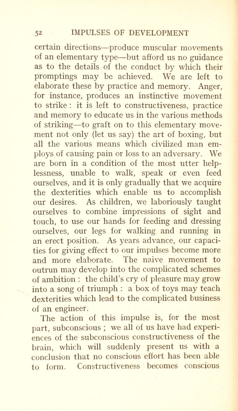 certain directions—produce muscular movements of an elementary type—but afford us no guidance as to the details of the conduct by which their promptings may be achieved. We are left to elaborate these by practice and memory. Anger, for instance, produces an instinctive movement to strike : it is left to constructiveness, practice and memory to educate us in the various methods of striking—to graft on to this elementary move¬ ment not only (let us say) the art of boxing, but all the various means which civilized man em¬ ploys of causing pain or loss to an adversary. We are born in a condition of the most utter help¬ lessness, unable to walk, speak or even feed ourselves, and it is only gradually that we acquire the dexterities which enable us to accomplish our desires. As children, we laboriously taught ourselves to combine impressions of sight and touch, to use our hands for feeding and dressing ourselves, our legs for walking and running in an erect position. As years advance, our capaci¬ ties for giving effect to our impulses become more and more elaborate. The naive movement to outrun may develop into the complicated schemes of ambition : the child’s cry of pleasure may grow into a song of triumph : a box of toys may teach dexterities which lead to the complicated business of an engineer. The action of this impulse is, for the most part, subconscious ; we all of us have had experi¬ ences of the subconscious constructiveness of the brain, which will suddenly present us with a conclusion that no conscious effort has been able to form. Constructiveness becomes conscious