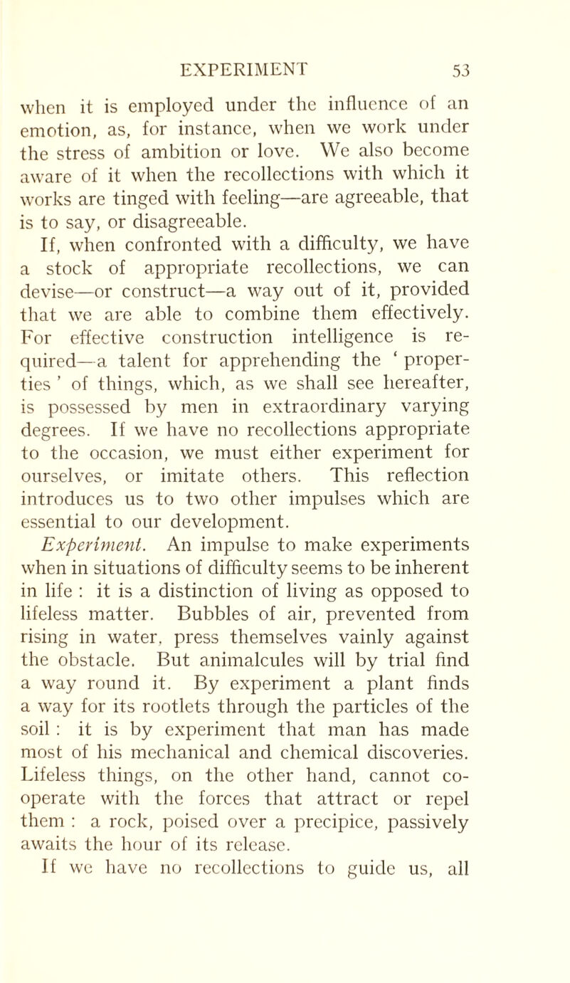 when it is employed under the influence of an emotion, as, for instance, when we work under the stress of ambition or love. We also become aware of it when the recollections with which it works are tinged with feeling—are agreeable, that is to say, or disagreeable. If, when confronted with a difficulty, we have a stock of appropriate recollections, we can devise—or construct—a way out of it, provided that we are able to combine them effectively. For effective construction intelligence is re¬ quired—a talent for apprehending the ‘ proper¬ ties ’ of things, which, as we shall see hereafter, is possessed by men in extraordinary varying degrees. If we have no recollections appropriate to the occasion, we must either experiment for ourselves, or imitate others. This reflection introduces us to two other impulses which are essential to our development. Experiment. An impulse to make experiments when in situations of difficulty seems to be inherent in life : it is a distinction of living as opposed to lifeless matter. Bubbles of air, prevented from rising in water, press themselves vainly against the obstacle. But animalcules will by trial find a way round it. By experiment a plant finds a way for its rootlets through the particles of the soil : it is by experiment that man has made most of his mechanical and chemical discoveries. Lifeless things, on the other hand, cannot co¬ operate with the forces that attract or repel them : a rock, poised over a precipice, passively awaits the hour of its release. If we have no recollections to guide us, all