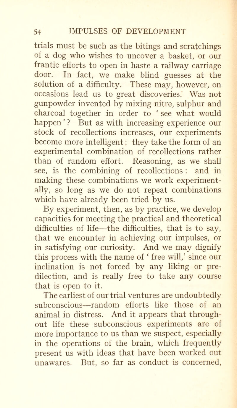 trials must be such as the bitings and scratchings of a dog who wishes to uncover a basket, or our frantic efforts to open in haste a railway carriage door. In fact, we make blind guesses at the solution of a difficulty. These may, however, on occasions lead us to great discoveries. Was not gunpowder invented by mixing nitre, sulphur and charcoal together in order to f see what would happen ’ ? But as with increasing experience our stock of recollections increases, our experiments become more intelligent: they take the form of an experimental combination of recollections rather than of random effort. Reasoning, as we shall see, is the combining of recollections : and in making these combinations we work experiment¬ ally, so long as we do not repeat combinations which have already been tried by us. By experiment, then, as by practice, we develop capacities for meeting the practical and theoretical difficulties of life—the difficulties, that is to say, that we encounter in achieving our impulses, or in satisfying our curiosity. And we may dignify this process with the name of ‘ free will,’ since our inclination is not forced by any liking or pre¬ dilection, and is really free to take any course that is open to it. The earliest of our trial ventures are undoubtedly subconscious—random efforts like those of an animal in distress. And it appears that through¬ out life these subconscious experiments are of more importance to us than we suspect, especially in the operations of the brain, which frequently present us with ideas that have been worked out unawares. But, so far as conduct is concerned,