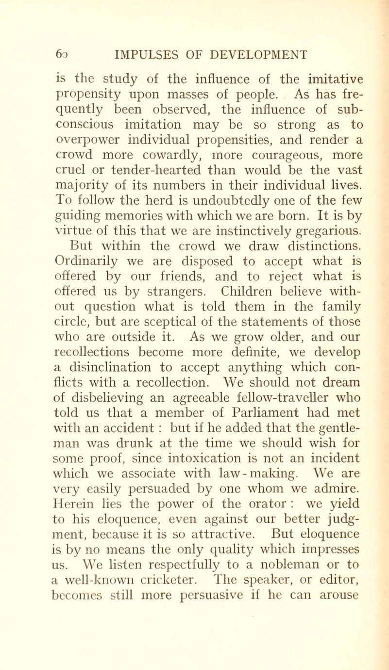 is tlie study of the influence of the imitative propensity upon masses of people. As has fre¬ quently been observed, the influence of sub¬ conscious imitation may be so strong as to overpower individual propensities, and render a crowd more cowardly, more courageous, more cruel or tender-hearted than would be the vast majority of its numbers in their individual lives. To follow the herd is undoubtedly one of the few guiding memories with which we are born. It is by virtue of this that we are instinctively gregarious. But within the crowd we draw distinctions. Ordinarily we are disposed to accept what is offered by our friends, and to reject what is offered us by strangers. Children believe with¬ out question what is told them in the family circle, but are sceptical of the statements of those who are outside it. As we grow older, and our recollections become more definite, we develop a disinclination to accept anything which con¬ flicts with a recollection. We should not dream of disbelieving an agreeable fellow-traveller who told us that a member of Parliament had met with an accident : but if he added that the gentle¬ man was drunk at the time we should wish for some proof, since intoxication is not an incident which we associate with law-making. We are very easily persuaded by one whom we admire. Herein lies the power of the orator : we yield to his eloquence, even against our better judg¬ ment, because it is so attractive. But eloquence is by no means the only quality which impresses us. We listen respectfully to a nobleman or to a well-known cricketer. The speaker, or editor, becomes still more persuasive if he can arouse