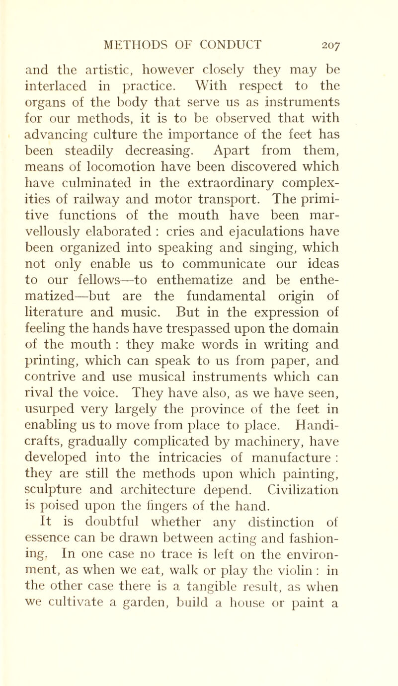 and the artistic, however closely they may be interlaced in practice. With respect to the organs of the body that serve us as instruments for our methods, it is to be observed that with advancing culture the importance of the feet has been steadily decreasing. Apart from them, means of locomotion have been discovered which have culminated in the extraordinary complex¬ ities of railway and motor transport. The primi¬ tive functions of the mouth have been mar¬ vellously elaborated : cries and ejaculations have been organized into speaking and singing, which not only enable us to communicate our ideas to our fellows—to enthematize and be enthe- matized—but are the fundamental origin of literature and music. But in the expression of feeling the hands have trespassed upon the domain of the mouth : they make words in writing and printing, which can speak to us from paper, and contrive and use musical instruments which can rival the voice. They have also, as we have seen, usurped very largely the province of the feet in enabling us to move from place to place. Handi¬ crafts, gradually complicated by machinery, have developed into the intricacies of manufacture : they are still the methods upon which painting, sculpture and architecture depend. Civilization is poised upon the lingers of the hand. It is doubtful whether any distinction of essence can be drawn between acting and fashion¬ ing. In one case no trace is left on the environ¬ ment, as when we eat, walk or play the violin : in the other case there is a tangible result, as when we cultivate a garden, build a house or paint a