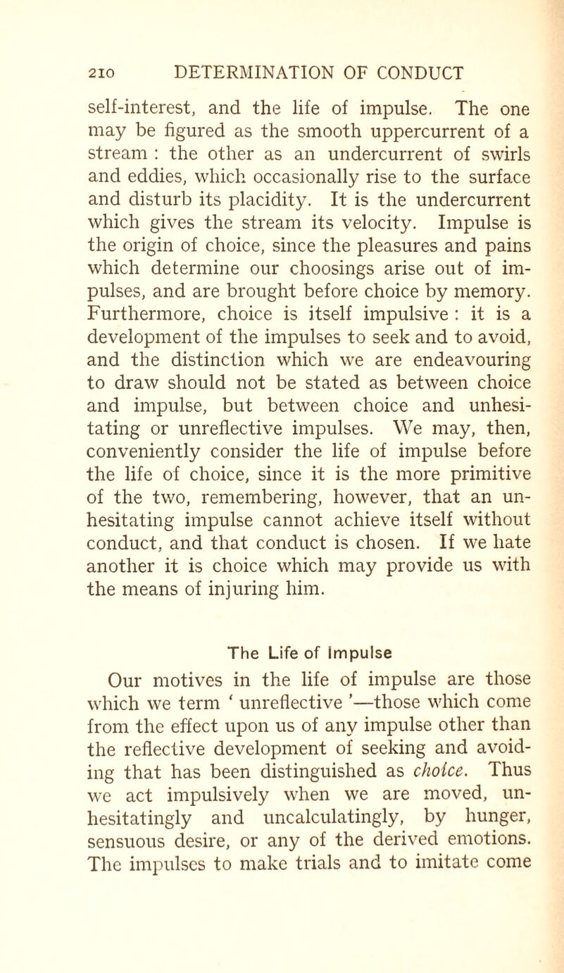 self-interest, and the life of impulse. The one may be figured as the smooth uppercurrent of a stream : the other as an undercurrent of swirls and eddies, which occasionally rise to the surface and disturb its placidity. It is the undercurrent which gives the stream its velocity. Impulse is the origin of choice, since the pleasures and pains which determine our choosings arise out of im¬ pulses, and are brought before choice by memory. Furthermore, choice is itself impulsive : it is a development of the impulses to seek and to avoid, and the distinction which we are endeavouring to draw should not be stated as between choice and impulse, but between choice and unhesi¬ tating or unreflective impulses. We may, then, conveniently consider the life of impulse before the life of choice, since it is the more primitive of the two, remembering, however, that an un¬ hesitating impulse cannot achieve itself without conduct, and that conduct is chosen. If we hate another it is choice which may provide us with the means of injuring him. The Life of impulse Our motives in the life of impulse are those which we term * unreflective ’—those which come from the effect upon us of any impulse other than the reflective development of seeking and avoid¬ ing that has been distinguished as choice. Thus we act impulsively when we are moved, un¬ hesitatingly and uncalculatingly, by hunger, sensuous desire, or any of the derived emotions. The impulses to make trials and to imitate come