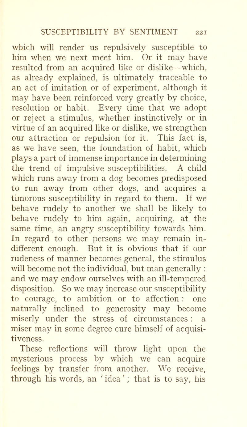 which will render us repulsively susceptible to him when we next meet him. Or it may have resulted from an acquired like or dislike—which, as already explained, is ultimately traceable to an act of imitation or of experiment, although it may have been reinforced very greatly by choice, resolution or habit. Every time that we adopt or reject a stimulus, whether instinctively or in virtue of an acquired like or dislike, we strengthen our attraction or repulsion for it. This fact is, as we have seen, the foundation of habit, which plays a part of immense importance in determining the trend of impulsive susceptibilities. A child which runs away from a dog becomes predisposed to run away from other dogs, and acquires a timorous susceptibility in regard to them. If we behave rudely to another we shall be likely to behave rudely to him again, acquiring, at the same time, an angry susceptibility towards him. In regard to other persons we may remain in¬ different enough. But it is obvious that if our rudeness of manner becomes general, the stimulus will become not the individual, but man generally : and we may endow ourselves with an ill-tempered disposition. So we may increase our susceptibility to courage, to ambition or to affection : one naturally inclined to generosity may become miserly under the stress of circumstances: a miser may in some degree cure himself of acquisi¬ tiveness. These reflections will throw light upon the mysterious process by which we can acquire feelings by transfer from another. We receive, through his words, an ‘ idea ’; that is to say, his