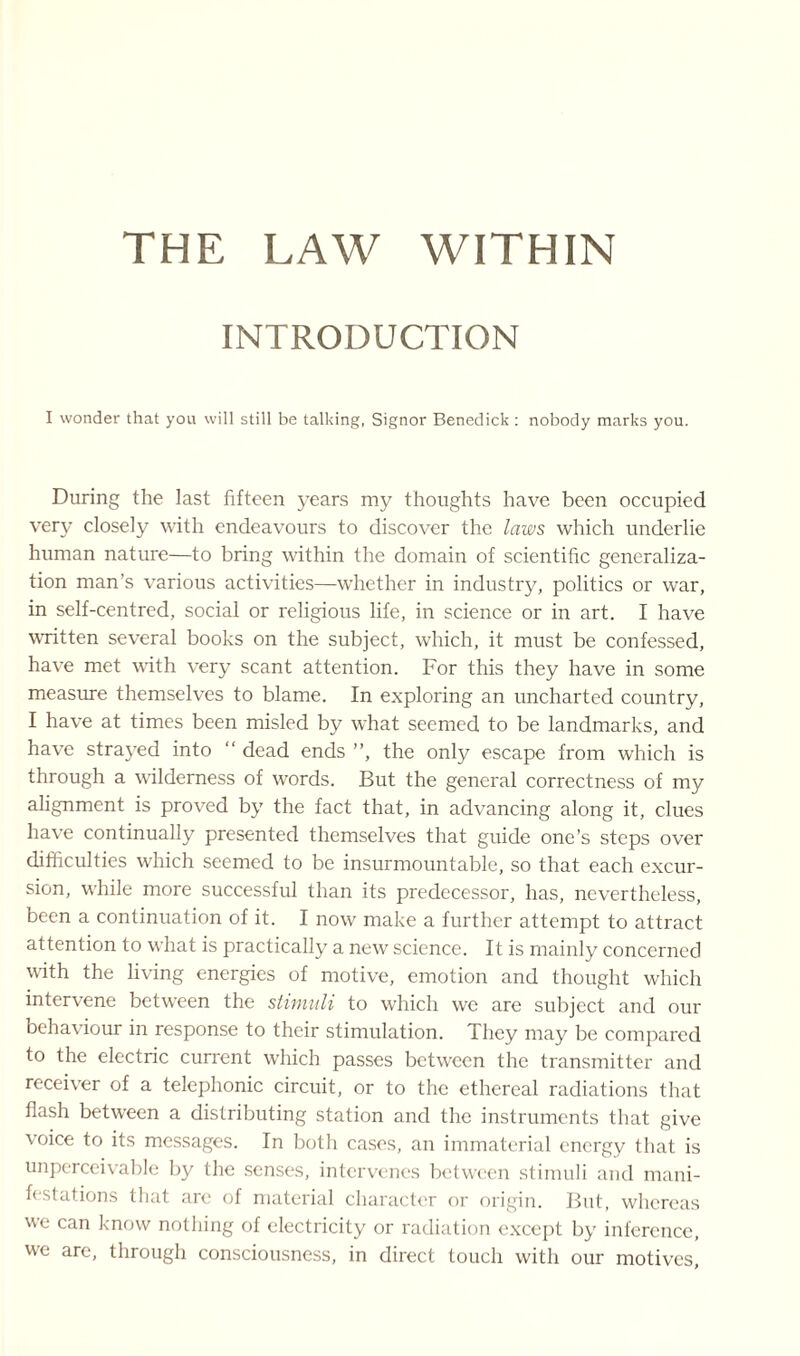 INTRODUCTION I wonder that you will still be talking, Signor Benedick : nobody marks you. During the last fifteen years my thoughts have been occupied very closely with endeavours to discover the laws which underlie human nature—to bring within the domain of scientific generaliza¬ tion man’s various activities—whether in industry, politics or war, in self-centred, social or religious life, in science or in art. I have written several books on the subject, which, it must be confessed, have met with very scant attention. For this they have in some measure themselves to blame. In exploring an uncharted country, I have at times been misled by what seemed to be landmarks, and have strayed into “ dead ends ”, the only escape from which is through a wilderness of words. But the general correctness of my alignment is proved by the fact that, in advancing along it, clues have continually presented themselves that guide one’s steps over difficulties which seemed to be insurmountable, so that each excur¬ sion, while more successful than its predecessor, has, nevertheless, been a continuation of it. I now make a further attempt to attract attention to what is practically a new science. It is mainly concerned with the living energies of motive, emotion and thought which intervene between the stimuli to which we are subject and our behaviour in response to their stimulation. They may be compared to the electric current which passes between the transmitter and receiver of a telephonic circuit, or to the ethereal radiations that flash between a distributing station and the instruments that give voice to its messages. In both cases, an immaterial energy that is unperceivable by the senses, intervenes between stimuli and mani¬ festations that are of material character or origin. But, whereas we can know nothing of electricity or radiation except by inference, we are, through consciousness, in direct touch with our motives,