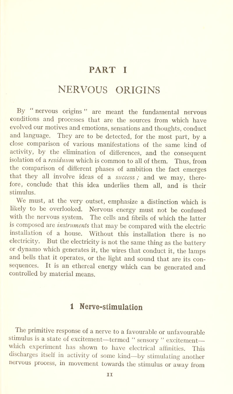 PART I NERVOUS ORIGINS By “ nervous origins ” are meant the fundamental nervous conditions and processes that are the sources from which have evolved our motives and emotions, sensations and thoughts, conduct and language. They are to be detected, for the most part, by a close comparison of various manifestations of the same kind of activity, by the elimination of differences, and the consequent isolation of a residuum which is common to all of them. Thus, from the comparison of different phases of ambition the fact emerges that they all involve ideas of a success; and we may, there¬ fore, conclude that this idea underlies them all, and is their stimulus. We must, at the very outset, emphasize a distinction which is likely to be overlooked. Nervous energy must not be confused with the nervous system. The cells and fibrils of which the latter is composed are instruments that may be compared with the electric installation of a house. Without this installation there is no electricity. But the electricity is not the same thing as the battery or dynamo which generates it, the wires that conduct it, the lamps and bells that it operates, or the light and sound that are its con¬ sequences. It is an ethereal energy which can be generated and controlled by material means. 1 Nerve-stimulation The primitive response of a nerve to a favourable or unfavourable stimulus is a state of excitement—termed “ sensory ” excitement— which experiment has shown to have electrical affinities. This discharges itself in activity of some kind—by stimulating another nervous process, in movement towards the stimulus or away from