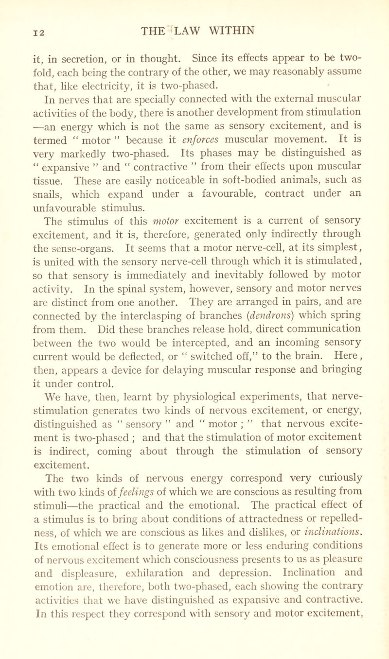 it, in secretion, or in thought. Since its effects appear to be two¬ fold, each being the contrary of the other, we may reasonably assume that, like electricity, it is two-phased. In nerves that are specially connected with the external muscular activities of the body, there is another development from stimulation —an energy which is not the same as sensory excitement, and is termed “ motor ” because it enforces muscular movement. It is very markedly two-phased. Its phases may be distinguished as “ expansive ” and “ contractive ” from their effects upon muscular tissue. These are easily noticeable in soft-bodied animals, such as snails, which expand under a favourable, contract under an unfavourable stimulus. The stimulus of this motor excitement is a current of sensory excitement, and it is, therefore, generated only indirectly through the sense-organs. It seems that a motor nerve-cell, at its simplest, is united with the sensory nerve-cell through which it is stimulated, so that sensory is immediately and inevitably followed by motor activity. In the spinal system, however, sensory and motor nerves are distinct from one another. They are arranged in pairs, and are connected by the interclasping of branches (dendrons) which spring from them. Did these branches release hold, direct communication between the two would be intercepted, and an incoming sensory current would be deflected, or “ switched off,” to the brain. Here, then, appears a device for delaying muscular response and bringing it under control. We have, then, learnt by physiological experiments, that nerve- stimulation generates two kinds of nervous excitement, or energy, distinguished as “ sensory ” and “ motor ; ” that nervous excite¬ ment is two-phased ; and that the stimulation of motor excitement is indirect, coming about through the stimulation of sensory excitement. The two kinds of nervous energy correspond very curiously with two kinds of feelings of which we are conscious as resulting from stimuli—the practical and the emotional. The practical effect of a stimulus is to bring about conditions of attractedness or repelled- ness, of which we are conscious as likes and dislikes, or inclinations. Its emotional effect is to generate more or less enduring conditions of nervous excitement which consciousness presents to us as pleasure and displeasure, exhilaration and depression. Inclination and emotion are, therefore, both two-phased, each showing the contrary activities that we have distinguished as expansive and contractive. In this respect they correspond with sensory and motor excitement,