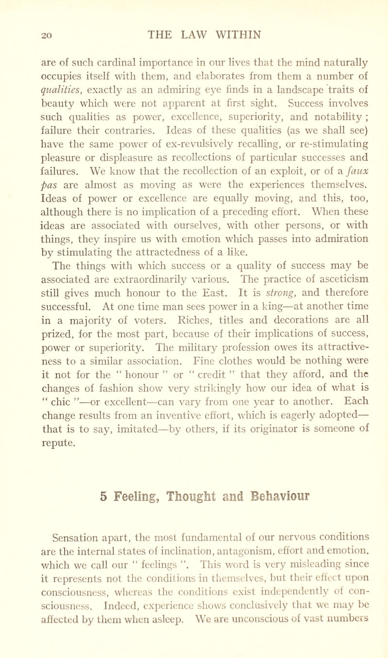 are of such cardinal importance in our lives that the mind naturally occupies itself with them, and elaborates from them a number of qualities, exactly as an admiring eye finds in a landscape traits of beauty which were not apparent at first sight. Success involves such qualities as power, excellence, superiority, and notability ; failure their contraries. Ideas of these qualities (as we shall see) have the same power of ex-revulsively recalling, or re-stimulating pleasure or displeasure as recollections of particular successes and failures. We know that the recollection of an exploit, or of a faux pas are almost as moving as were the experiences themselves. Ideas of power or excellence are equally moving, and this, too, although there is no implication of a preceding effort. When these ideas are associated with ourselves, with other persons, or with things, they inspire us with emotion which passes into admiration by stimulating the attractedness of a like. The things with which success or a quality of success may be associated are extraordinarily various. The practice of asceticism still gives much honour to the East. It is strong, and therefore successful. At one time man sees power in a king—at another time in a majority of voters. Riches, titles and decorations are all prized, for the most part, because of their implications of success, power or superiority. The military profession owes its attractive¬ ness to a similar association. Fine clothes would be nothing were it not for the “ honour ” or “ credit ” that they afford, and the changes of fashion show very strikingly how our idea of what is “ chic ”—or excellent—can vary from one year to another. Each change results from an inventive effort, which is eagerly adopted— that is to say, imitated—by others, if its originator is someone of repute. 5 Feeling, Thought and Behaviour Sensation apart, the most fundamental of our nervous conditions are the internal states of inclination, antagonism, effort and emotion, which we call our “ feelings ”. This word is very misleading since it represents not the conditions in themselves, but their effect upon consciousness, whereas the conditions exist independently of con¬ sciousness. Indeed, experience shows conclusively that we may be affected by them when asleep. We are unconscious of vast numbers