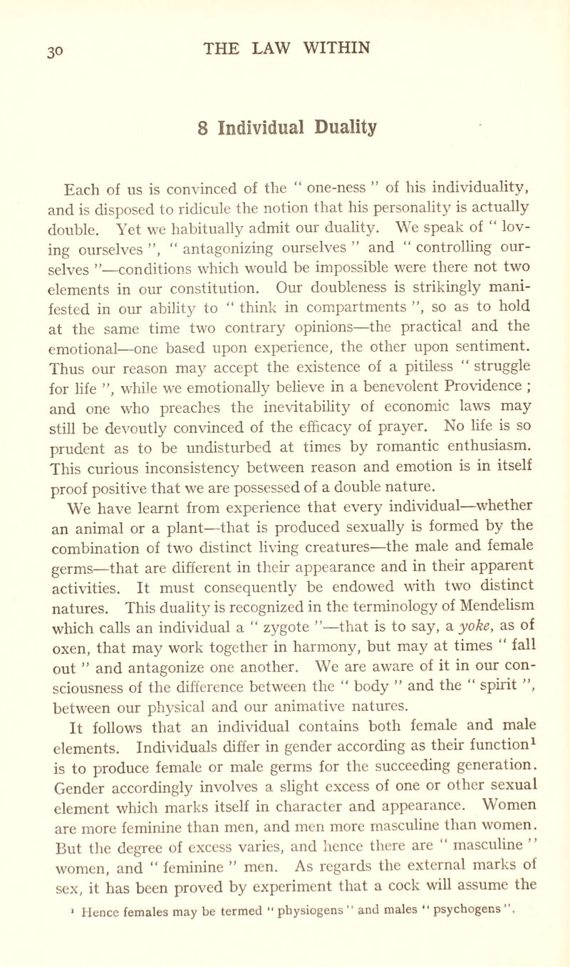 8 Individual Duality Each of us is convinced of the “ one-ness ” of his individuality, and is disposed to ridicule the notion that his personality is actually double. Yet we habitually admit our duality. We speak of “ lov¬ ing ourselves ”, “ antagonizing ourselves ” and “ controlling our¬ selves ”—conditions which would be impossible were there not two elements in our constitution. Our doubleness is strikingly mani¬ fested in our ability to “ think in compartments ”, so as to hold at the same time two contrary opinions—the practical and the emotional—one based upon experience, the other upon sentiment. Thus our reason may accept the existence of a pitiless “ struggle for life ”, while we emotionally believe in a benevolent Providence ; and one who preaches the inevitability of economic laws may still be devoutly convinced of the efficacy of prayer. No life is so prudent as to be undisturbed at times by romantic enthusiasm. This curious inconsistency between reason and emotion is in itself proof positive that we are possessed of a double nature. We have learnt from experience that every individual—whether an animal or a plant—that is produced sexually is formed by the combination of two distinct living creatures—the male and female germs—that are different in their appearance and in their apparent activities. It must consequently be endowed with two distinct natures. This duality is recognized in the terminology of Mendelism which calls an individual a “ zygote ”—that is to say, a yoke, as of oxen, that may work together in harmony, but may at times “ fall out ” and antagonize one another. We are aware of it in our con¬ sciousness of the difference between the “ body ” and the “ spirit ”, between our physical and our animative natures. It follows that an individual contains both female and male elements. Individuals differ in gender according as their function1 is to produce female or male germs for the succeeding generation. Gender accordingly involves a slight excess of one or other sexual element which marks itself in character and appearance. Women are more feminine than men, and men more masculine than women. But the degree of excess varies, and hence there are ” masculine ” women, and “ feminine ” men. As regards the external marks of sex, it has been proved by experiment that a cock will assume the 1 Hence females may be termed  physiogens ” and males “ psychogens .