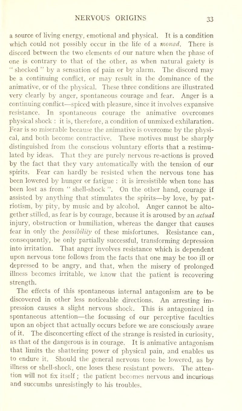 a source of living energy, emotional and physical. It is a condition which could not possibly occur in the life of a monad. There is discord between the two elements of our nature when the phase of one is contrary to that of the other, as when natural gaiety is “ shocked ” by a sensation of pain or by alarm. The discord may be a continuing conflict, or may result in the dominance of the animative, or of the physical. These three conditions are illustrated very clearly by anger, spontaneous courage and fear. Anger is a continuing conflict—spiced with pleasure, since it involves expansive resistance. In spontaneous courage the animative overcomes physical shock : it is, therefore, a condition of unmixed exhilaration. Fear is so miserable because the animative is overcome by the physi¬ cal, and both become contractive. These motives must be sharply distinguished from the conscious voluntary efforts that a restimu¬ lated by ideas. That they are purely nervous re-actions is proved by the fact that they vary automatically with the tension of our spirits. Fear can hardly be resisted when the nervous tone has been lowered by hunger or fatigue : it is irresistible when tone has been lost as from “ shell-shock ”. On the other hand, courage if assisted by anything that stimulates the spirits—by love, by pat¬ riotism, by pity, by music and by alcohol. Anger cannot be alto¬ gether stilled, as fear is by courage, because it is aroused by an actual injury, obstruction or humiliation, whereas the danger that causes fear in only the possibility of these misfortunes. Resistance can, consequently, be only partially successful, transforming depression into irritation. That anger involves resistance which is dependent upon nervous tone follows from the facts that one may be too ill or depressed to be angry, and that, when the misery of prolonged illness becomes irritable, we know that the patient is recovering strength. The effects of this spontaneous internal antagonism are to be discovered in other less noticeable directions. An arresting im¬ pression causes a slight nervous shock. This is antagonized in spontaneous attention—the focussing of our perceptive faculties upon an object that actually occurs before we are consciously aware of it. The disconcerting effect of the strange is resisted in curiosity, as that of the dangerous is in courage. It is animative antagonism that limits the shattering power of physical pain, and enables us to endure it. Should the general nervous tone be lowered, as by illness or shell-shock, one loses these resistant powers. The atten¬ tion wall not fix itself; the patient becomes nervous and incurious and succumbs unresistingly to his troubles.